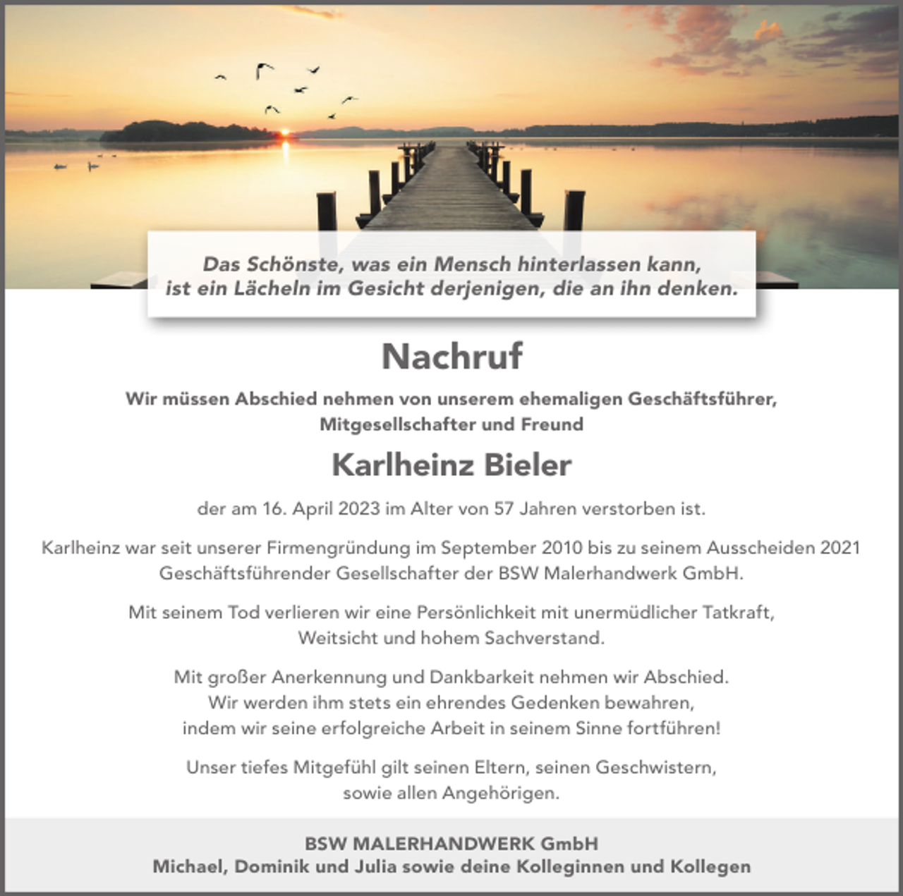 <p>Das Schönste, was ein Mensch hinterlassen kann,<br />ist ein Lächeln im Gesicht derjenigen, die an ihn denken.</p><p>Nachruf<br />Wir müssen Abschied nehmen von unserem ehemaligen Geschäftsführer,<br />Mitgesellschafter und Freund</p><p>Karlheinz Bieler<br />der am 16. April 2023 im Alter von 57 Jahren verstorben ist.<br />Karlheinz war seit unserer Firmengründung im September 2010 bis zu seinem Ausscheiden 2021<br />Geschäftsführender Gesellschafter der BSW Malerhandwerk GmbH.<br />Mit seinem Tod verlieren wir eine Persönlichkeit mit unermüdlicher Tatkraft,<br />Weitsicht und hohem Sachverstand.<br />Mit großer Anerkennung und Dankbarkeit nehmen wir Abschied.<br />Wir werden ihm stets ein ehrendes Gedenken bewahren,<br />indem wir seine erfolgreiche Arbeit in seinem Sinne fortführen!<br />Unser tiefes Mitgefühl gilt seinen Eltern, seinen Geschwistern,<br />sowie allen Angehörigen.<br />BSW MALERHANDWERK GmbH<br />Michael, Dominik und Julia sowie deine Kolleginnen und Kollegen</p>