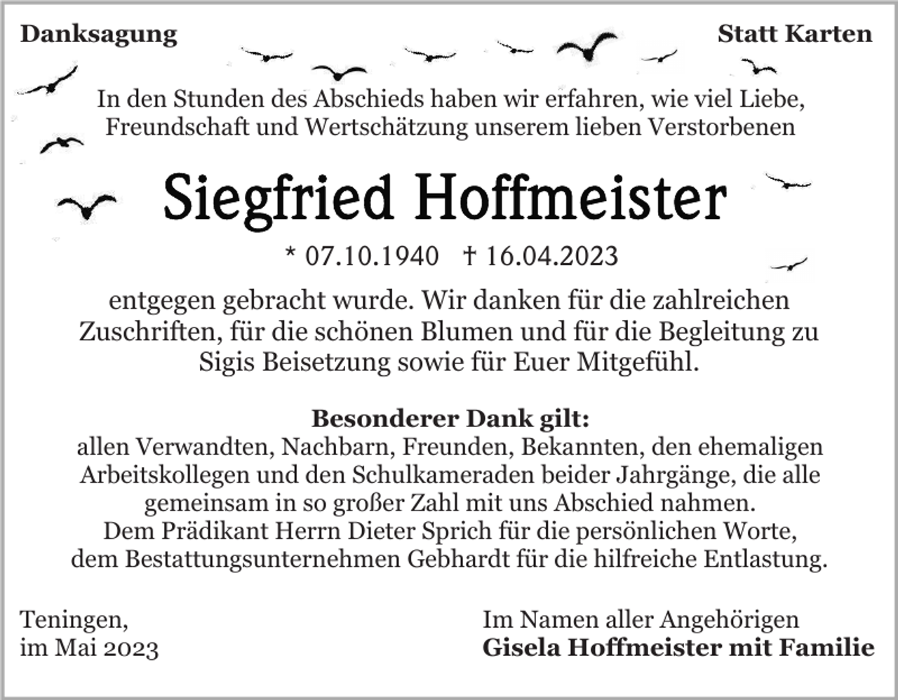 <p>Danksagung</p><p>Statt Karten</p><p>In den Stunden des Abschieds haben wir erfahren, wie viel Liebe,<br />Freundschaft und Wertschätzung unserem lieben Verstorbenen</p><p>* 07.10.1940 † 16.04.2023<br />entgegen gebracht wurde. Wir danken für die zahlreichen<br />Zuschriften, für die schönen Blumen und für die Begleitung zu<br />Sigis Beisetzung sowie für Euer Mitgefühl.<br />Besonderer Dank gilt:<br />allen Verwandten, Nachbarn, Freunden, Bekannten, den ehemaligen<br />Arbeitskollegen und den Schulkameraden beider Jahrgänge, die alle<br />gemeinsam in so großer Zahl mit uns Abschied nahmen.<br />Dem Prädikant Herrn Dieter Sprich für die persönlichen Worte,<br />dem Bestattungsunternehmen Gebhardt für die hilfreiche Entlastung.<br />Teningen,<br />im Mai 2023</p><p>Im Namen aller Angehörigen<br />Gisela Hoffmeister mit Familie</p>