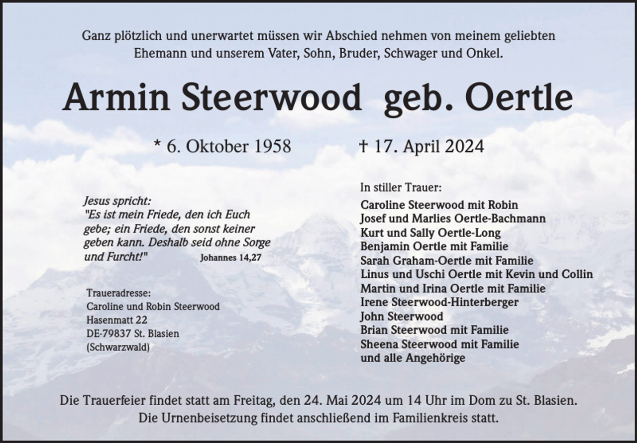 <p>Ganz plötzlich und unerwartet müssen wir Abschied nehmen von meinem geliebten<br />Ehemann und unserem Vater, Sohn, Bruder, Schwager und Onkel.</p><p>Armin Steerwood geb. Oertle<br />* 6. Oktober 1958<br />Jesus spricht:<br />"Es ist mein Friede, den ich Euch<br />gebe; ein Friede, den sonst keiner<br />geben kann. Deshalb seid ohne Sorge<br />und Furcht!"<br />Johannes 14,27<br />Traueradresse:<br />Caroline und Robin Steerwood<br />Hasenmatt 22<br />DE-79837 St. Blasien<br />(Schwarzwald)</p><p>† 17. April 2024<br />In stiller Trauer:<br />Caroline Steerwood mit Robin<br />Josef und Marlies Oertle-Bachmann<br />Kurt und Sally Oertle-Long<br />Benjamin Oertle mit Familie<br />Sarah Graham-Oertle mit Familie<br />Linus und Uschi Oertle mit Kevin und Collin<br />Martin und Irina Oertle mit Familie<br />Irene Steerwood-Hinterberger<br />John Steerwood<br />Brian Steerwood mit Familie<br />Sheena Steerwood mit Familie<br />und alle Angehörige</p><p>Die Trauerfeier findet statt am Freitag, den 24. Mai 2024 um 14 Uhr im Dom zu St. Blasien.<br />Die Urnenbeisetzung findet anschließend im Familienkreis statt.</p>