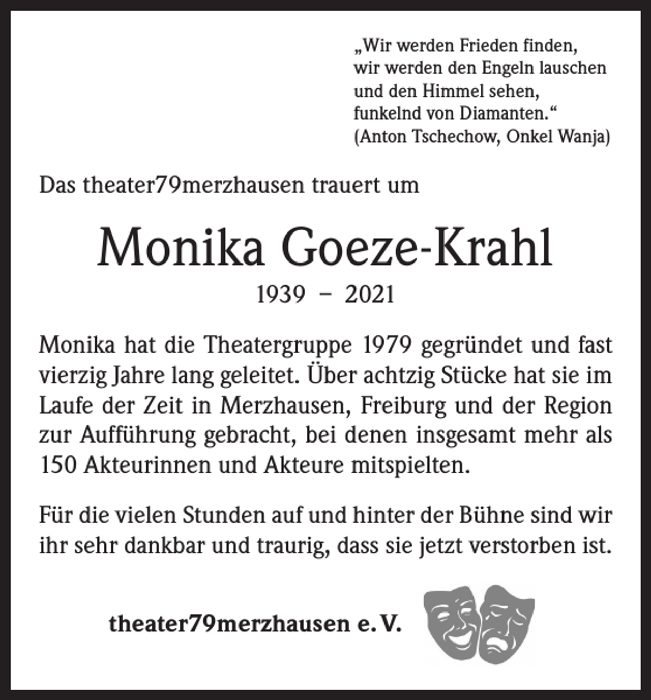 <p>„Wir werden Frieden finden,<br />wir werden den Engeln lauschen<br />und den Himmel sehen,<br />funkelnd von Diamanten.“<br />(Anton Tschechow, Onkel Wanja)</p><p>Das theater79merzhausen trauert um</p><p>Monika Goeze-Krahl<br />1939 – 2021</p><p>Monika hat die Theatergruppe 1979 gegründet und fast<br />vierzig Jahre lang geleitet. Über achtzig Stücke hat sie im<br />Laufe der Zeit in Merzhausen, Freiburg und der Region<br />zur Aufführung gebracht, bei denen insgesamt mehr als<br />150 Akteurinnen und Akteure mitspielten.<br />Für die vielen Stunden auf und hinter der ­Bühne sind wir<br />ihr sehr dankbar und traurig, dass sie jetzt verstorben ist.<br />theater79merzhausen e. V.</p>