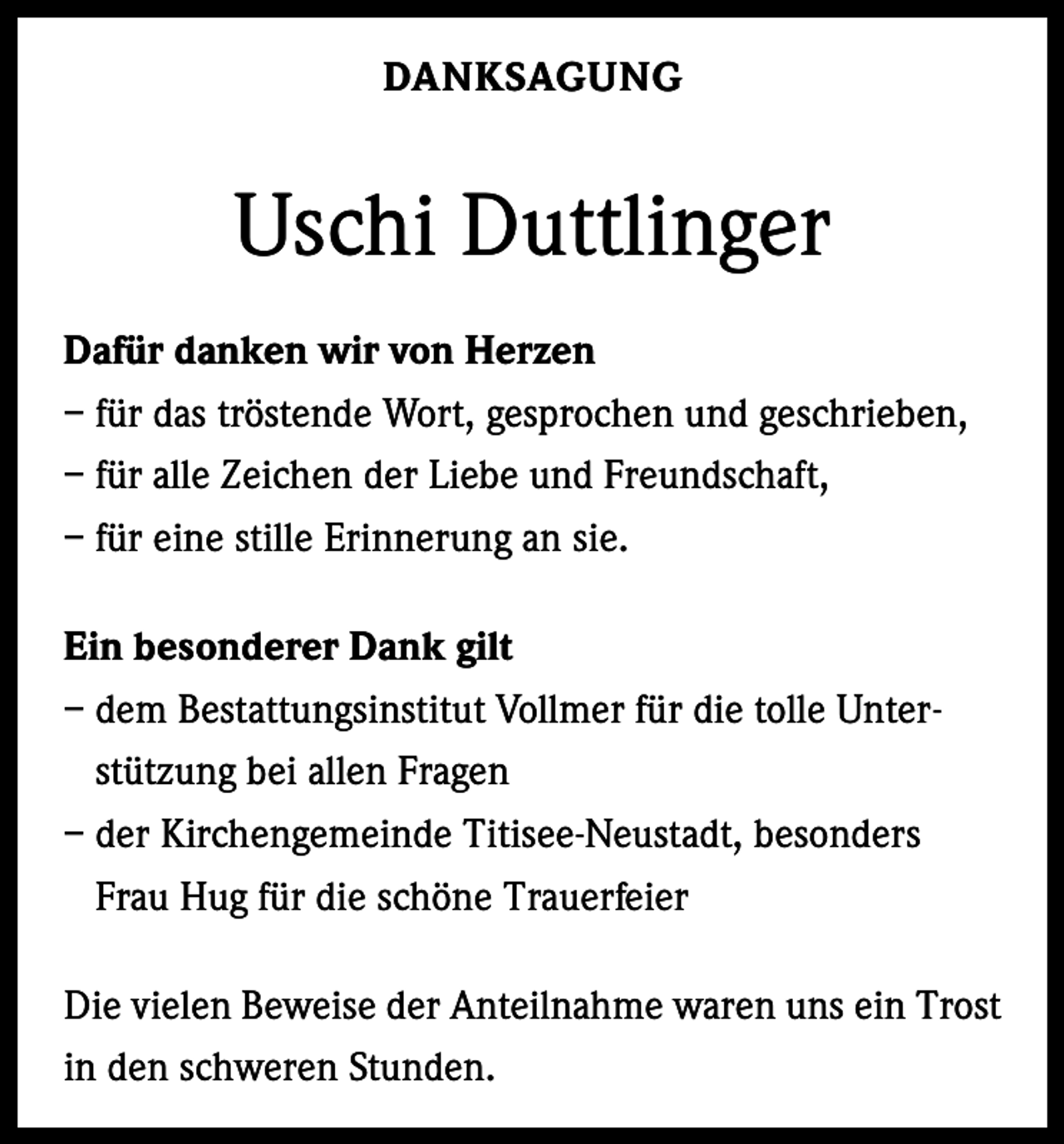 <p>DANKSAGUNG</p><p>Uschi Duttlinger<br />Dafür danken wir von Herzen<br />– für das tröstende Wort, gesprochen und geschrieben,<br />– für alle Zeichen der Liebe und Freundschaft,<br />– für eine stille Erinnerung an sie.<br />Ein besonderer Dank gilt<br />– dem Bestattungsinstitut Vollmer für die tolle Unterstützung bei allen Fragen<br />– der Kirchengemeinde Titisee-Neustadt, besonders<br />Frau Hug für die schöne Trauerfeier<br />Die vielen Beweise der Anteilnahme waren uns ein Trost<br />in den schweren Stunden.</p>