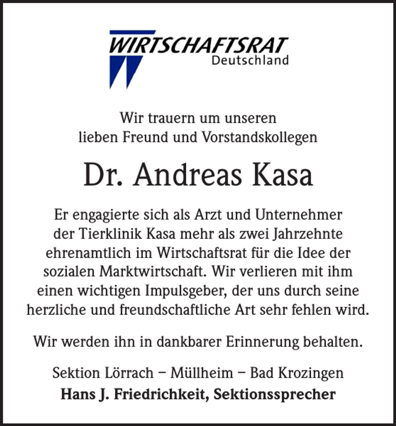 <p>Wir trauern um unseren<br />lieben Freund und Vorstandskollegen</p><p>Dr. Andreas Kasa<br />Er engagierte sich als Arzt und Unternehmer<br />der Tierklinik Kasa mehr als zwei Jahrzehnte<br />ehrenamtlich im Wirtschaftsrat für die Idee der<br />sozialen Marktwirtschaft. Wir verlieren mit ihm<br />einen wichtigen Impulsgeber, der uns durch seine<br />herzliche und freundschaftliche Art sehr fehlen wird.<br />Wir werden ihn in dankbarer Erinnerung behalten.<br />Sektion Lörrach – Müllheim – Bad Krozingen<br />Hans J. Friedrichkeit, Sektionssprecher</p>