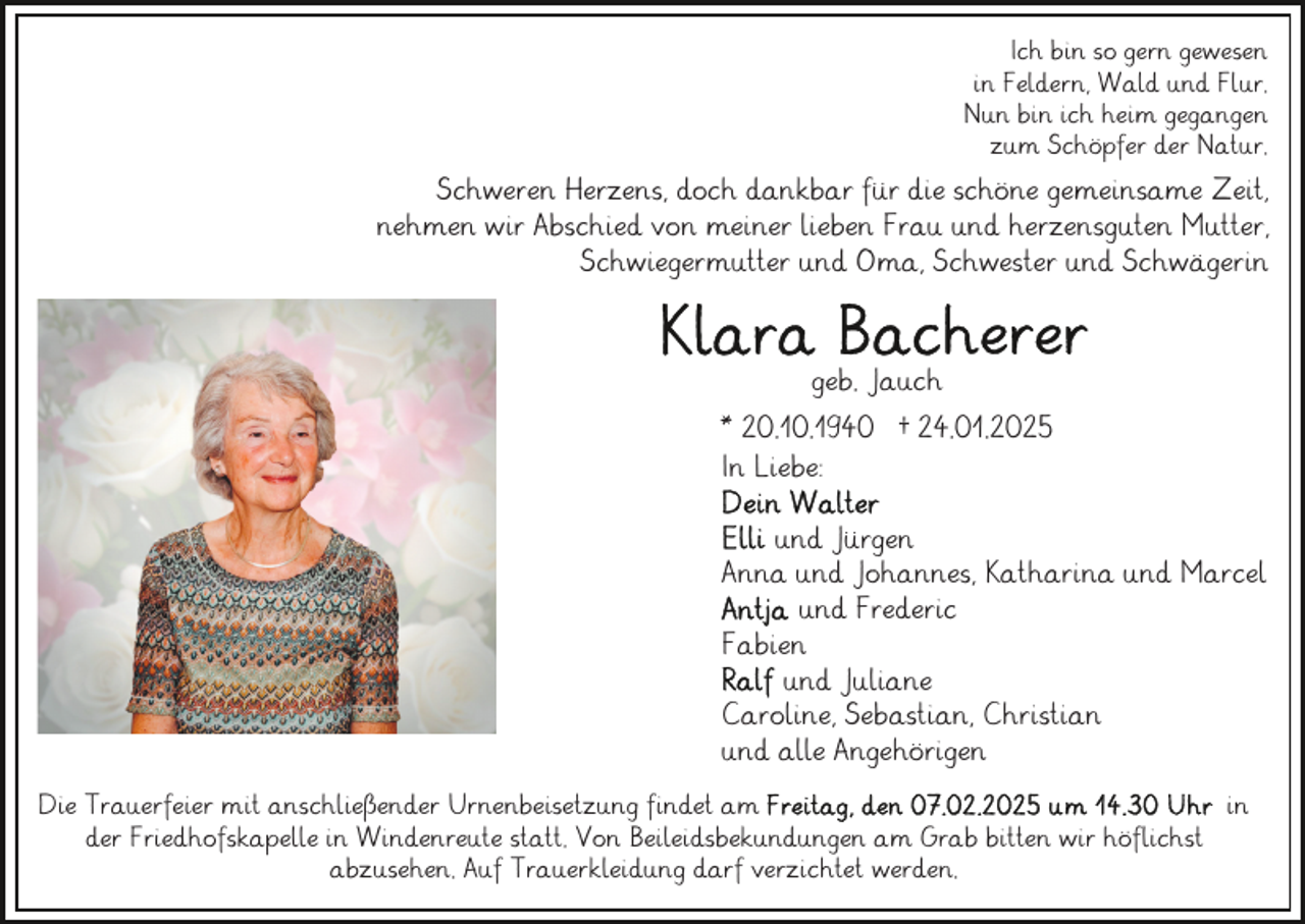 <p>Ich bin so gern gewesen<br />in Feldern, Wald und Flur.<br />Nun bin ich heim gegangen<br />zum Schöpfer der Natur.</p><p>Schweren Herzens, doch dankbar für die schöne gemeinsame Zeit,<br />nehmen wir Abschied von meiner lieben Frau und herzensguten Mutter,<br />Schwiegermutter und Oma, Schwester und Schwägerin</p><p>geb. Jauch<br />* 20.10.1940 † 24.01.2025<br />In Liebe:<br />und Jürgen<br />Anna und Johannes, Katharina und Marcel<br />und Frederic<br />Fabien<br />und Juliane<br />Caroline, Sebastian, Christian<br />und alle Angehörigen<br />Die Trauerfeier mit anschließender Urnenbeisetzung findet am<br />in<br />der Friedhofskapelle in Windenreute statt. Von Beileidsbekundungen am Grab bitten wir höflichst<br />abzusehen. Auf Trauerkleidung darf verzichtet werden.</p>