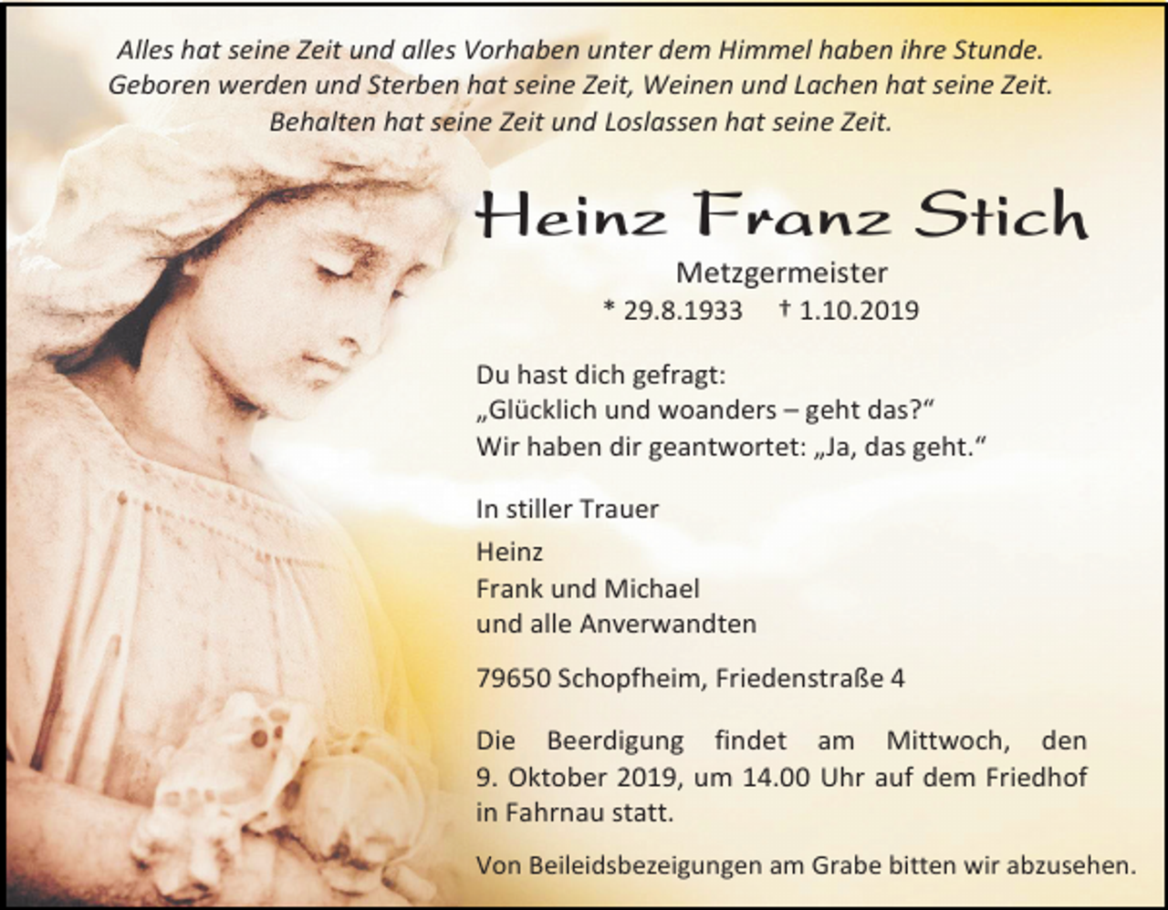 <p>Alles hat seine Zeit und alles Vorhaben unter dem Himmel haben ihre Stunde.<br />Geboren werden und Sterben hat seine Zeit, Weinen und Lachen hat seine Zeit.<br />Behalten hat seine Zeit und Loslassen hat seine Zeit.</p><p>Heinz Franz Stich<br />Metzgermeister<br />* 29.8.1933</p><p>† 1.10.2019</p><p>Du hast dich gefragt:<br />„Glücklich und woanders – geht das?“<br />Wir haben dir geantwortet: „Ja, das geht.“<br />In stiller Trauer<br />Heinz<br />Frank und Michael<br />und alle Anverwandten<br />79650 Schopfheim, Friedenstraße 4<br />Die Beerdigung findet am Mittwoch, den<br />9. Oktober 2019, um 14.00 Uhr auf dem Friedhof<br />in Fahrnau statt.<br />Von Beileidsbezeigungen am Grabe bitten wir abzusehen.</p>