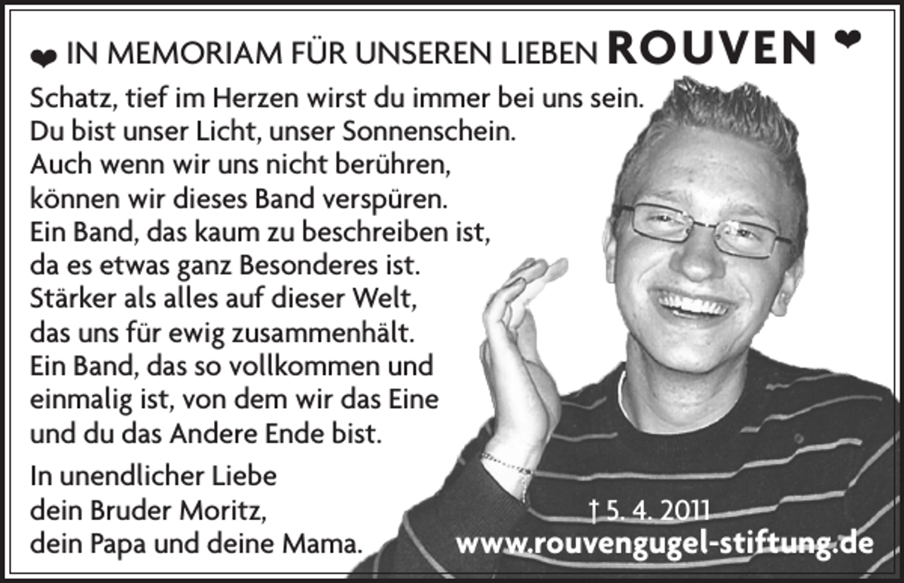 <p>ROUVEN</p><p>❤<br />❤ IN MEMORIAM FÜR UNSEREN LIEBEN<br />Schatz, tief im Herzen wirst du immer bei uns sein.<br />Du bist unser Licht, unser Sonnenschein.<br />Auch wenn wir uns nicht berühren,<br />können wir dieses Band verspüren.<br />Ein Band, das kaum zu beschreiben ist,<br />da es etwas ganz Besonderes ist.<br />Stärker als alles auf dieser Welt,<br />das uns für ewig zusammenhält.<br />Ein Band, das so vollkommen und<br />einmalig ist, von dem wir das Eine<br />und du das Andere Ende bist.<br />In unendlicher Liebe<br />† 5. 4. 2011<br />dein Bruder Moritz,<br />dein Papa und deine Mama.<br />www.rouvengugel-stiftung.de</p>