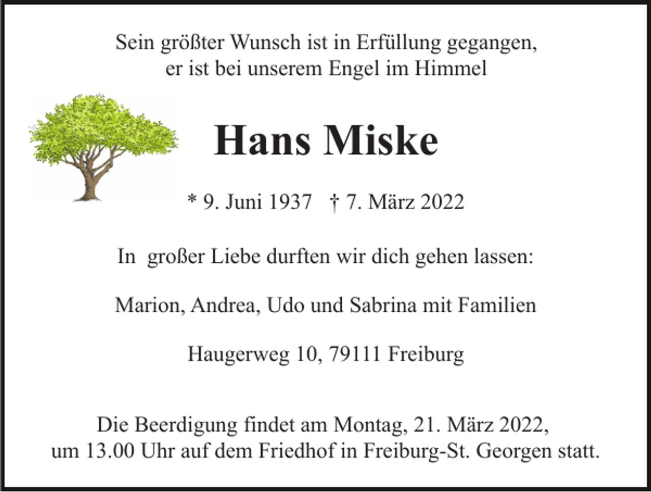 <p>Sein größter Wunsch ist in Erfüllung gegangen,<br />er ist bei unserem Engel im Himmel</p><p>Hans Miske<br />* 9. Juni 1937 † 7. März 2022<br />In großer Liebe durften wir dich gehen lassen:<br />Marion, Andrea, Udo und Sabrina mit Familien<br />Haugerweg 10, 79111 Freiburg<br />Die Beerdigung findet am Montag, 21. März 2022,<br />um 13.00 Uhr auf dem Friedhof in Freiburg-St. Georgen statt.</p>
