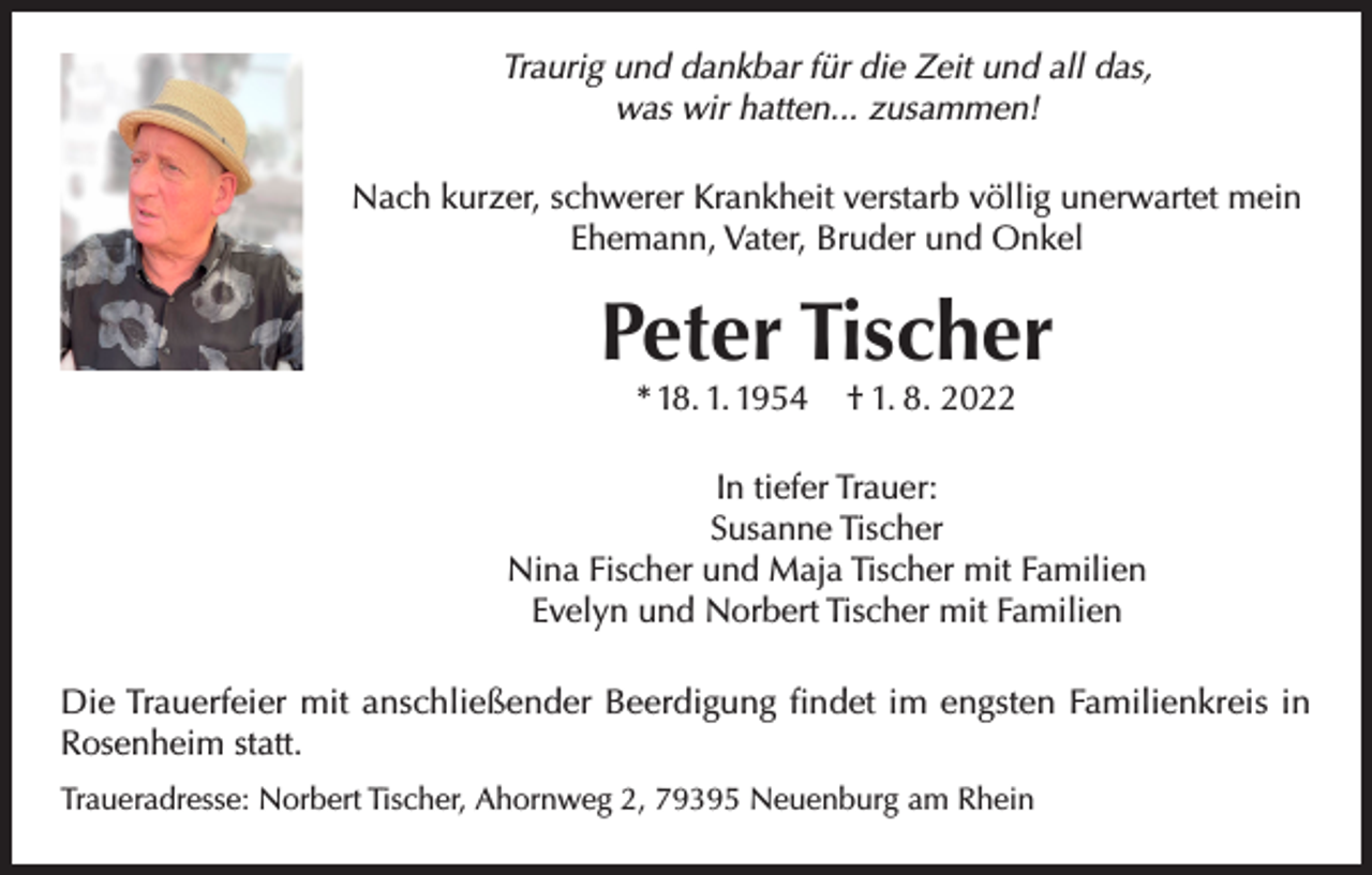 <p>Traurig und dankbar für die Zeit und all das,<br />was wir hatten... zusammen!<br />Nach kurzer, schwerer Krankheit verstarb völlig unerwartet mein<br />Ehemann, Vater, Bruder und Onkel</p><p>Peter Tischer<br />* 18. 1. 1954</p><p>† 1. 8. 2022</p><p>In tiefer Trauer:<br />Susanne Tischer<br />Nina Fischer und Maja Tischer mit Familien<br />Evelyn und Norbert Tischer mit Familien<br />Die Trauerfeier mit anschließender Beerdigung findet im engsten Familienkreis in<br />Rosenheim statt.<br />Traueradresse: Norbert Tischer, Ahornweg 2, 79395 Neuenburg am Rhein</p>