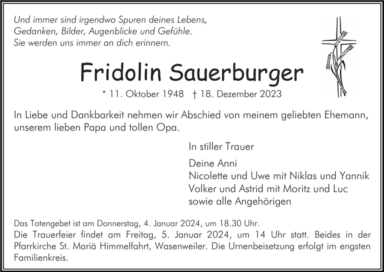 <p>Und immer sind irgendwo Spuren deines Lebens,<br />Gedanken, Bilder, Augenblicke und Gefühle.<br />Sie werden uns immer an dich erinnern.</p><p>Fridolin Sauerburger<br />* 11. Oktober 1948 † 18. Dezember 2023</p><p>In Liebe und Dankbarkeit nehmen wir Abschied von meinem geliebten Ehemann,<br />unserem lieben Papa und tollen Opa.<br />In stiller Trauer<br />Deine Anni<br />Nicolette und Uwe mit Niklas und Yannik<br />Volker und Astrid mit Moritz und Luc<br />sowie alle Angehörigen<br />Das Totengebet ist am Donnerstag, 4. Januar 2024, um 18.30 Uhr.</p><p>Die Trauerfeier findet am Freitag, 5. Januar 2024, um 14 Uhr statt. Beides in der<br />Pfarrkirche St. Mariä Himmelfahrt, Wasenweiler. Die Urnenbeisetzung erfolgt im engsten<br />Familienkreis.</p>