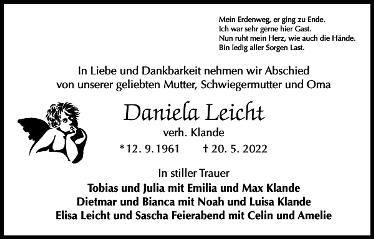 <p>Mein Erdenweg, er ging zu Ende.<br />Ich war sehr gerne hier Gast.<br />Nun ruht mein Herz, wie auch die Hände.<br />Bin ledig aller Sorgen Last.</p><p>In Liebe und Dankbarkeit nehmen wir Abschied<br />von unserer geliebten Mutter, Schwiegermutter und Oma</p><p>Daniela Leicht</p><p>verh. Klande<br />* 12. 9. 1961 † 20. 5. 2022<br />In stiller Trauer<br />Tobias und Julia mit Emilia und Max Klande<br />Dietmar und Bianca mit Noah und Luisa Klande<br />Elisa Leicht und Sascha Feierabend mit Celin und Amelie</p>
