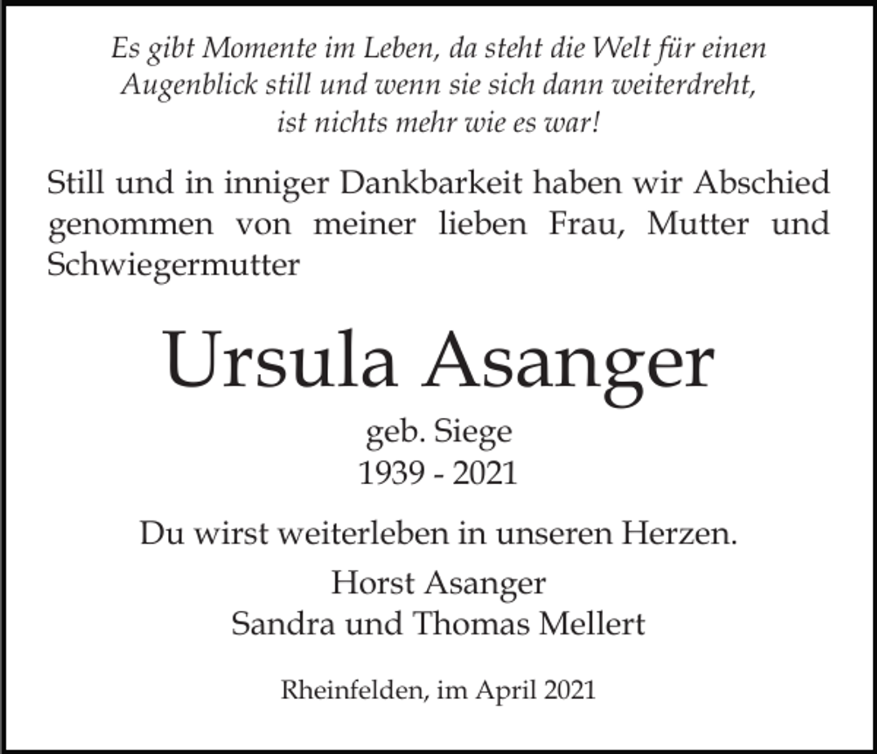 <p>Es gibt Momente im Leben, da steht die Welt für einen<br />Augenblick still und wenn sie sich dann weiterdreht,<br />ist nichts mehr wie es war!</p><p>Still und in inniger Dankbarkeit haben wir Abschied<br />genommen von meiner lieben Frau, Mutter und<br />Schwiegermutter</p><p>Ursula Asanger<br />geb. Siege<br />1939 - 2021<br />Du wirst weiterleben in unseren Herzen.<br />Horst Asanger<br />Sandra und Thomas Mellert<br />Rheinfelden, im April 2021</p>
