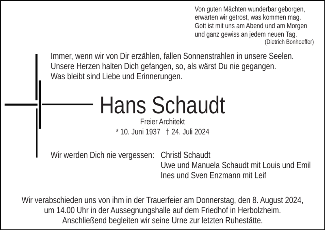 <p>Von guten Mächten wunderbar geborgen,<br />erwarten wir getrost, was kommen mag.<br />Gott ist mit uns am Abend und am Morgen<br />und ganz gewiss an jedem neuen Tag.<br />(Dietrich Bonhoeffer)</p><p>Immer, wenn wir von Dir erzählen, fallen Sonnenstrahlen in unsere Seelen.<br />Unsere Herzen halten Dich gefangen, so, als wärst Du nie gegangen.<br />Was bleibt sind Liebe und Erinnerungen.</p><p>Hans Schaudt<br />Freier Architekt<br />* 10. Juni 1937 † 24. Juli 2024</p><p>Wir werden Dich nie vergessen: Christl Schaudt<br />Uwe und Manuela Schaudt mit Louis und Emil<br />Ines und Sven Enzmann mit Leif<br />Wir verabschieden uns von ihm in der Trauerfeier am Donnerstag, den 8. August 2024,<br />um 14.00 Uhr in der Aussegnungshalle auf dem Friedhof in Herbolzheim.<br />Anschließend begleiten wir seine Urne zur letzten Ruhestätte.</p>