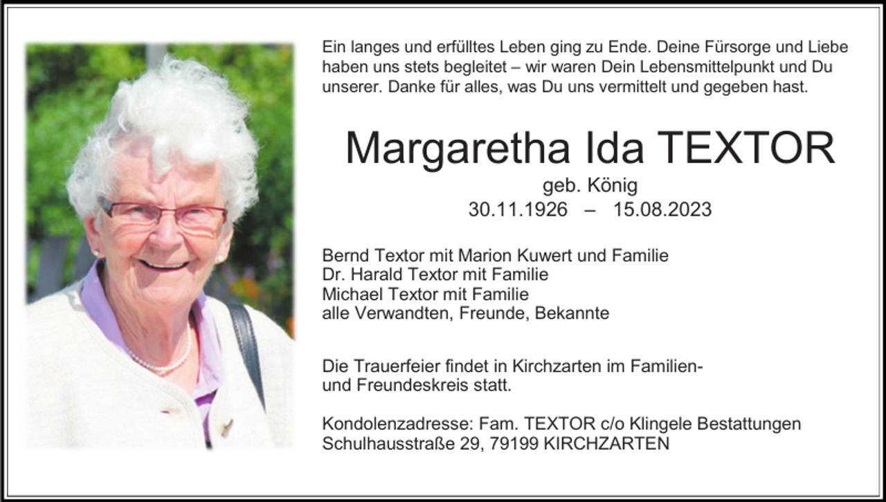 <p>Ein langes und erfülltes Leben ging zu Ende. Deine Fürsorge und Liebe<br />haben uns stets begleitet – wir waren Dein Lebensmittelpunkt und Du<br />unserer. Danke für alles, was Du uns vermittelt und gegeben hast.</p><p>Margaretha Ida TEXTOR<br />geb. König<br />30.11.1926 – 15.08.2023<br />Bernd Textor mit Marion Kuwert und Familie<br />Dr. Harald Textor mit Familie<br />Michael Textor mit Familie<br />alle Verwandten, Freunde, Bekannte<br />Die Trauerfeier findet in Kirchzarten im Familienund Freundeskreis statt.<br />Kondolenzadresse: Fam. TEXTOR c/o Klingele Bestattungen<br />Schulhausstraße 29, 79199 KIRCHZARTEN</p>
