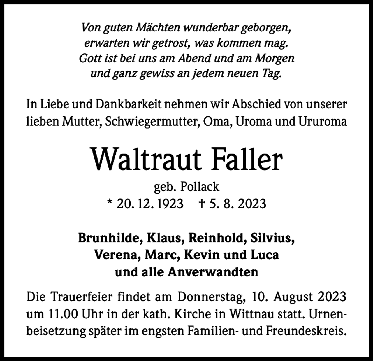 <p>Von guten Mächten wunderbar geborgen,<br />erwarten wir getrost, was kommen mag.<br />Gott ist bei uns am Abend und am Morgen<br />und ganz gewiss an jedem neuen Tag.</p><p>In Liebe und Dankbarkeit nehmen wir Abschied von unserer<br />lieben Mutter, Schwiegermutter, Oma, Uroma und Ururoma</p><p>Waltraut Faller<br />geb. Pollack<br />* 20. 12. 1923 † 5. 8. 2023</p><p>Brunhilde, Klaus, Reinhold, Silvius,<br />Verena, Marc, Kevin und Luca<br />und alle Anverwandten<br />Die Trauerfeier findet am Donnerstag, 10. August 2023<br />um 11.00 Uhr in der kath. Kirche in Wittnau statt. Urnenbeisetzung später im engsten Familien- und Freundeskreis.</p>