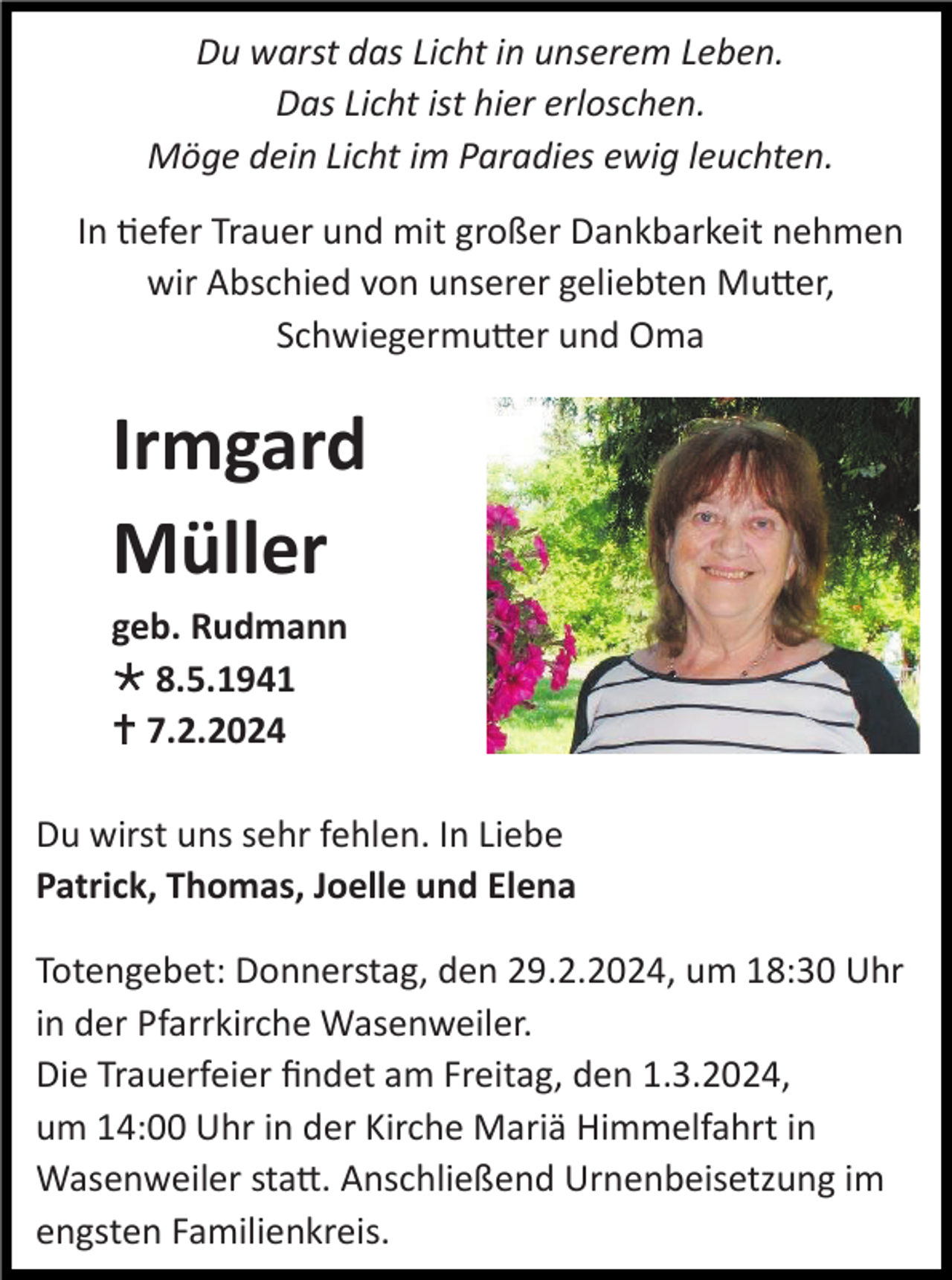 <p>Du warst das Licht in unserem Leben.<br />Das Licht ist hier erloschen.<br />Möge dein Licht im Paradies ewig leuchten.<br />In tiefer Trauer und mit großer Dankbarkeit nehmen<br />wir Abschied von unserer geliebten Mutter,<br />Schwiegermutter und Oma</p><p>Irmgard<br />Müller<br />geb. Rudmann<br />* 8.5.1941<br />† 7.2.2024<br />Du wirst uns sehr fehlen. In Liebe<br />Patrick, Thomas, Joelle und Elena<br />Totengebet: Donnerstag, den 29.2.2024, um 18:30 Uhr<br />in der Pfarrkirche Wasenweiler.<br />Die Trauerfeier findet am Freitag, den 1.3.2024,<br />um 14:00 Uhr in der Kirche Mariä Himmelfahrt in<br />Wasenweiler statt. Anschließend Urnenbeisetzung im<br />engsten Familienkreis.</p>