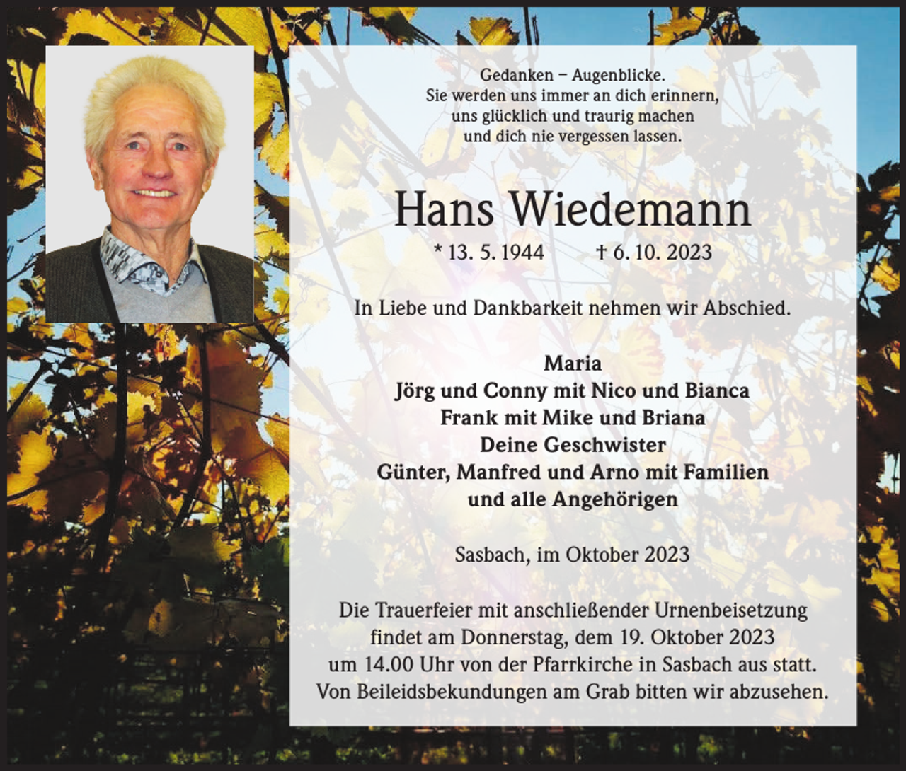 <p>Gedanken – Augenblicke.<br />Gedanken – Augenblicke.<br />Sie werden unsSie<br />immer<br />werden<br />an dich<br />uns immer<br />erinnern,<br />an dich erinnern,<br />uns glücklich und traurig<br />uns glücklich<br />machen<br />und traurig machen<br />und dich nie vergessen<br />undlassen.<br />dich nie vergessen lassen.</p><p>Hans<br />Wiedemann<br />Hans<br />Wiedemann<br />* 13. 5. 1944<br />† 6. 10. 2023<br />* 13. 5. 1944</p><p>† 6. 10. 2023</p><p>In Liebe und Dankbarkeit nehmen wir Abschied.</p><p>Sasbach,<br />im Oktober 2023</p><p>In Liebe und Dankbarkeit nehmen wir Abschied.<br />Maria<br />Jörg und Conny mit Nico und Bianca<br />Maria Frank mit Mike und Briana<br />Deine<br />Jörg und Conny<br />mit Geschwister<br />Nico und Bianka<br />Günter,<br />Manfred<br />und Arno mit Familien<br />Frank mit Mike<br />und alle Angehörigen<br />Deine Geschwister<br />Günther, Manfred und Arno mit Familien<br />Sasbach, im Oktober 2023<br />und alle Angehörigen</p><p>Die Trauerfeier mit anschließender Urnenbeisetzung<br />Die Trauerfeier mit anschließender<br />Urnenbeisetzung<br />findet 2023<br />am<br />findet am Donnerstag,<br />dem 19. Oktober<br />Donnerstag, dem 19. Oktober<br />2023 um<br />Uhr<br />von der Pfarrkirche<br />in statt.<br />um 14.00<br />Uhr 14.00<br />von der<br />Pfarrkirche<br />in Sasbach aus<br />Sasbach aus statt. Von Beileidsbekundungen<br />am Grabam<br />bitten<br />abzusehen.<br />Von Beileidsbekundungen<br />Grabwir<br />bitten<br />wir abzusehen.</p>
