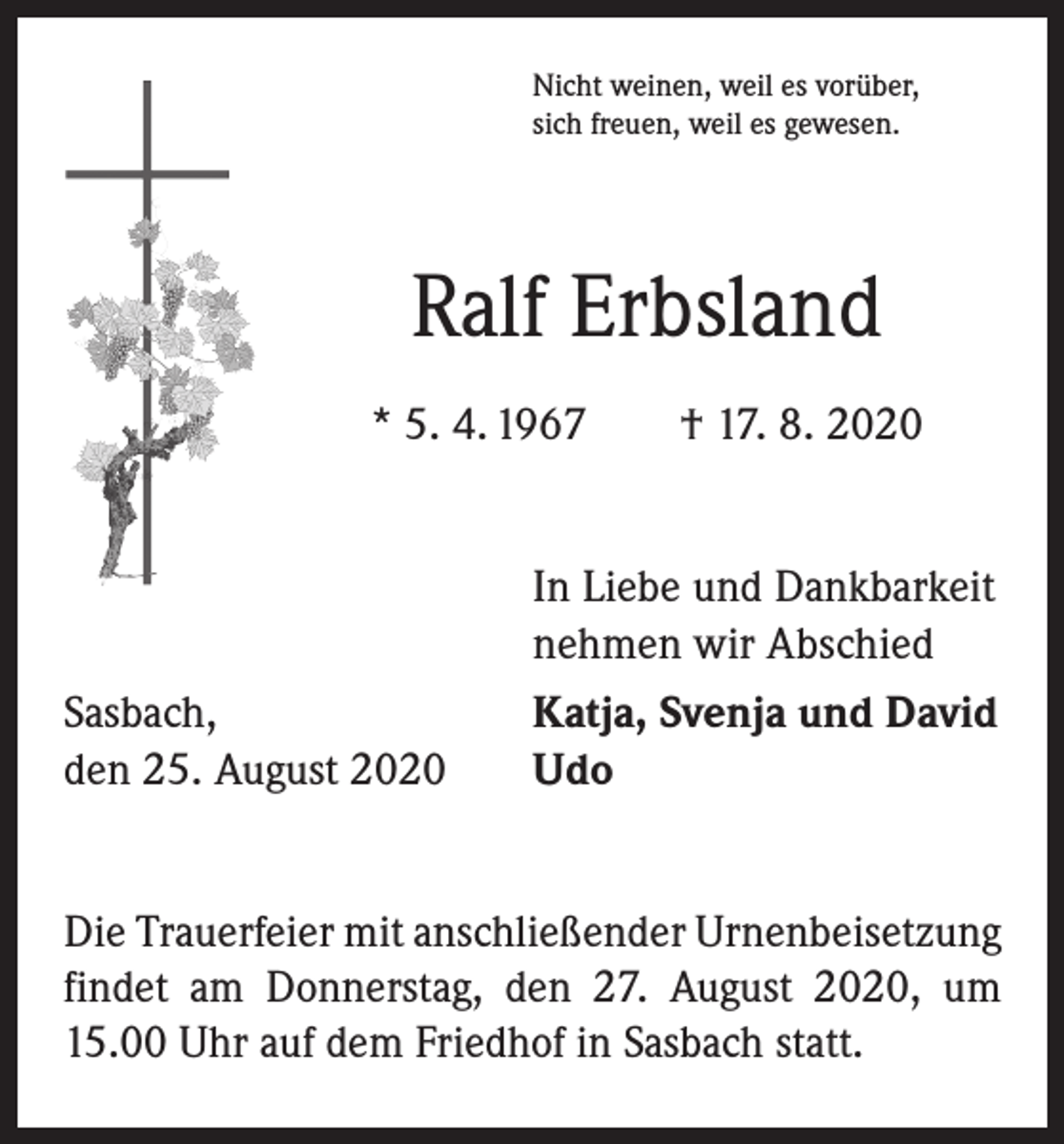 <p>Nicht weinen, weil es vorüber,<br />sich freuen, weil es gewesen.</p><p>Ralf Erbsland<br />* 5. 4. 1967 † 17. 8. 2020<br />In Liebe und Dankbarkeit<br />nehmen wir Abschied<br />Sasbach,<br />den 25. August 2020</p><p>Katja, Svenja und David<br />Udo</p><p>Die Trauerfeier mit anschließender Urnenbeisetzung<br />findet am Donnerstag, den 27. August 2020, um<br />15.00 Uhr auf dem Friedhof in Sasbach statt.</p>
