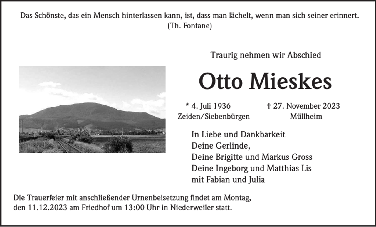 <p>Das Schönste, das ein Mensch hinterlassen kann, ist, dass man lächelt, wenn man sich seiner erinnert.<br />(Th. Fontane)</p><p>Traurig nehmen wir Abschied</p><p>Otto Mieskes<br />* 4. Juli 1936<br />Zeiden/Siebenbürgen</p><p>† 27. November 2023<br />Müllheim</p><p>In Liebe und Dankbarkeit<br />Deine Gerlinde,<br />Deine Brigitte und Markus Gross<br />Deine Ingeborg und Matthias Lis<br />mit Fabian und Julia<br />Die Trauerfeier mit anschließender Urnenbeisetzung findet am Montag,<br />den 11.12.2023 am Friedhof um 13:00 Uhr in Niederweiler statt.</p>