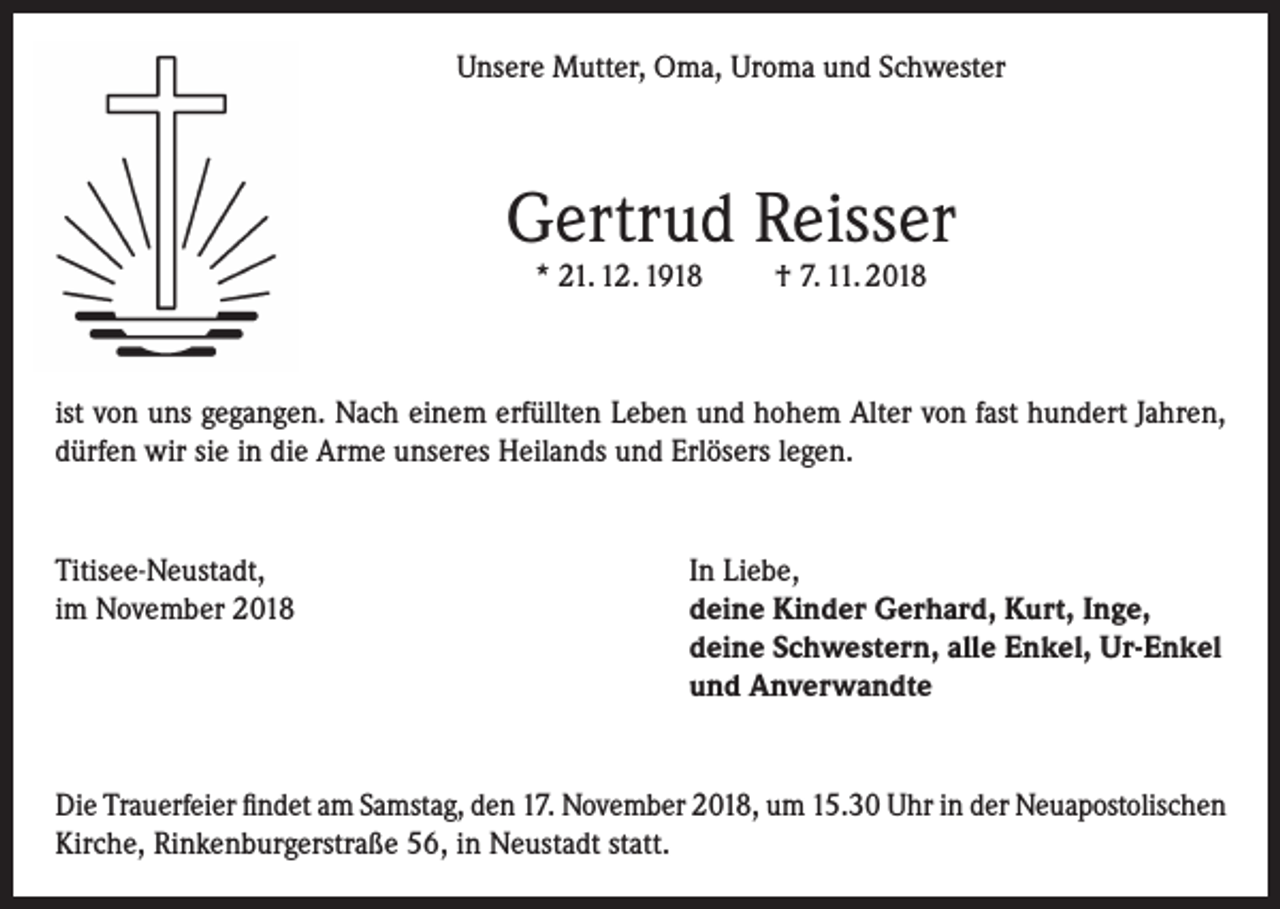 <p>Unsere Mutter, Oma, Uroma und Schwester</p><p>Gertrud Reisser<br />* 21. 12. 1918</p><p>† 7. 11. 2018</p><p>ist von uns gegangen. Nach einem erfüllten Leben und hohem Alter von fast hundert Jahren,<br />dürfen wir sie in die Arme unseres Heilands und Erlösers legen.</p><p>Titisee-Neustadt,<br />In Liebe,<br />im November 2018 deine Kinder Gerhard, Kurt, Inge,<br />deine Schwestern, alle Enkel, Ur-Enkel<br />und Anverwandte</p><p>Die Trauerfeier findet am Samstag, den 17. November 2018, um 15.30 Uhr in der Neuapostolischen<br />Kirche, Rinkenburgerstraße 56, in Neustadt statt.</p>