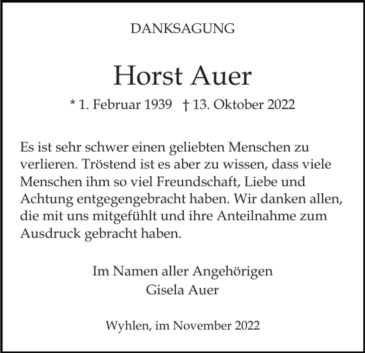 <p>DANKSAGUNG</p><p>Horst Auer<br />* 1. Februar 1939 † 13. Oktober 2022<br />Es ist sehr schwer einen geliebten Menschen zu<br />verlieren. Tröstend ist es aber zu wissen, dass viele<br />Menschen ihm so viel Freundschaft, Liebe und<br />Achtung entgegengebracht haben. Wir danken allen,<br />die mit uns mitgefühlt und ihre Anteilnahme zum<br />Ausdruck gebracht haben.<br />Im Namen aller Angehörigen<br />Gisela Auer<br />Wyhlen, im November 2022</p>