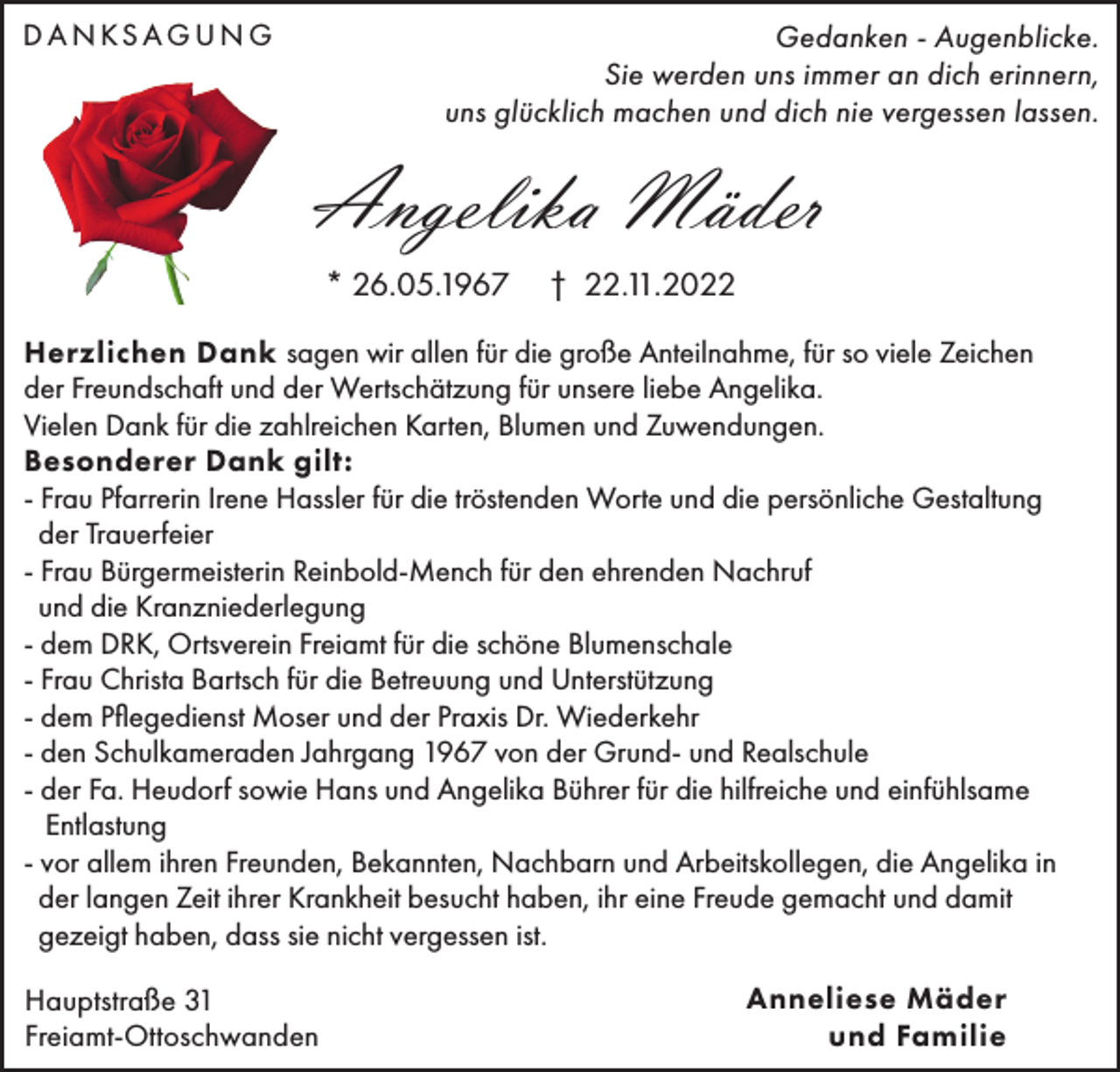 <p>D A N KS AG U N G</p><p>Gedanken - Augenblicke.<br />Sie werden uns immer an dich erinnern,<br />uns glücklich machen und dich nie vergessen lassen.</p><p>Angelika Mäder<br />* 26.05.1967</p><p>† 22.11.2022</p><p>Herzlichen Dank sagen wir allen für die große Anteilnahme, für so viele Zeichen<br />der Freundschaft und der Wertschätzung für unsere liebe Angelika.<br />Vielen Dank für die zahlreichen Karten, Blumen und Zuwendungen.<br />Besonderer Dank gilt:<br />- Frau Pfarrerin Irene Hassler für die tröstenden Worte und die persönliche Gestaltung<br />der Trauerfeier<br />- Frau Bürgermeisterin Reinbold-Mench für den ehrenden Nachruf<br />und die Kranzniederlegung<br />- dem DRK, Ortsverein Freiamt für die schöne Blumenschale<br />- Frau Christa Bartsch für die Betreuung und Unterstützung<br />- dem Pflegedienst Moser und der Praxis Dr. Wiederkehr<br />- den Schulkameraden Jahrgang 1967 von der Grund- und Realschule<br />- der Fa. Heudorf sowie Hans und Angelika Bührer für die hilfreiche und einfühlsame<br />Entlastung<br />- vor allem ihren Freunden, Bekannten, Nachbarn und Arbeitskollegen, die Angelika in<br />der langen Zeit ihrer Krankheit besucht haben, ihr eine Freude gemacht und damit<br />gezeigt haben, dass sie nicht vergessen ist.<br />Hauptstraße 31<br />Freiamt-Ottoschwanden</p><p>Anneliese Mäder<br />und Familie</p>