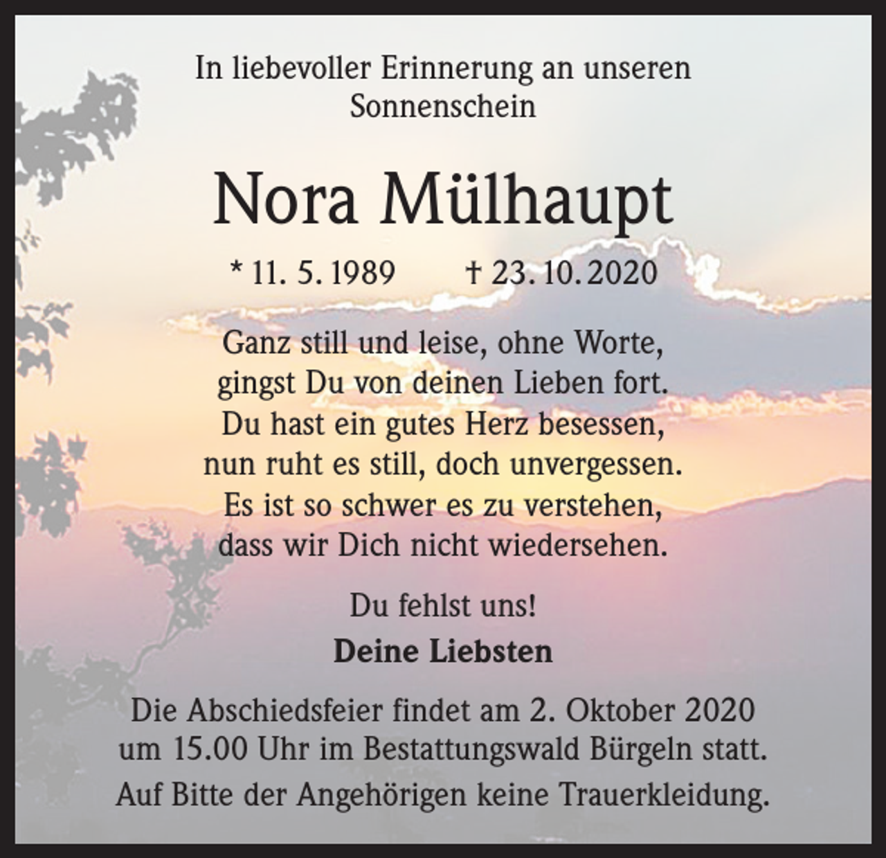 <p>In liebevoller Erinnerung an unseren<br />Sonnenschein</p><p>Nora Mülhaupt<br />* 11. 5. 1989 † 23. 10. 2020<br />Ganz still und leise, ohne Worte,<br />gingst Du von deinen Lieben fort.<br />Du hast ein gutes Herz besessen,<br />nun ruht es still, doch unvergessen.<br />Es ist so schwer es zu verstehen,<br />dass wir Dich nicht wiedersehen.<br />Du fehlst uns!<br />Deine Liebsten<br />Die Abschiedsfeier findet am 2. Oktober 2020<br />um 15.00 Uhr im Bestattungswald Bürgeln statt.<br />Auf Bitte der Angehörigen keine Trauerkleidung.</p>