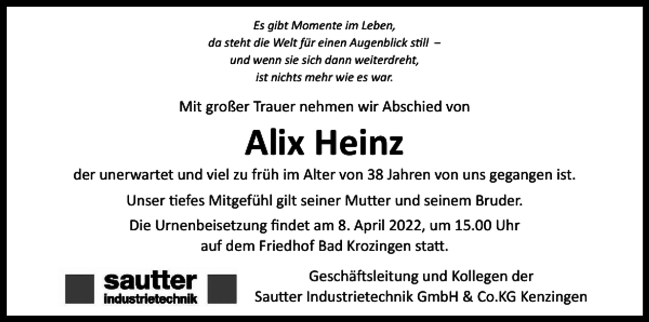 <p>Es gibt Momente im Leben,<br />da steht die Welt für einen Augenblick still ‒<br />und wenn sie sich dann weiterdreht,<br />ist nichts mehr wie es war.</p><p>Mit großer Trauer nehmen wir Abschied von</p><p>Alix Heinz</p><p>der unerwartet und viel zu früh im Alter von 38 Jahren von uns gegangen ist.<br />Unser tiefes Mitgefühl gilt seiner Mutter und seinem Bruder.<br />Die Urnenbeisetzung findet am 8. April 2022, um 15.00 Uhr<br />auf dem Friedhof Bad Krozingen statt.<br />Geschäftsleitung und Kollegen der<br />Sautter Industrietechnik GmbH &amp; Co.KG Kenzingen</p>