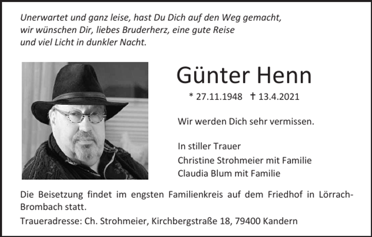 <p>Unerwartet und ganz leise, hast Du Dich auf den Weg gemacht,<br />wir wünschen Dir, liebes Bruderherz, eine gute Reise<br />und viel Licht in dunkler Nacht.</p><p>Günter Henn<br />* 27.11.1948  13.4.2021<br />Wir werden Dich sehr vermissen.<br />In stiller Trauer<br />Christine Strohmeier mit Familie<br />Claudia Blum mit Familie<br />Die Beisetzung findet im engsten Familienkreis auf dem Friedhof in LörrachBrombach statt.<br />Traueradresse: Ch. Strohmeier, Kirchbergstraße 18, 79400 Kandern</p>