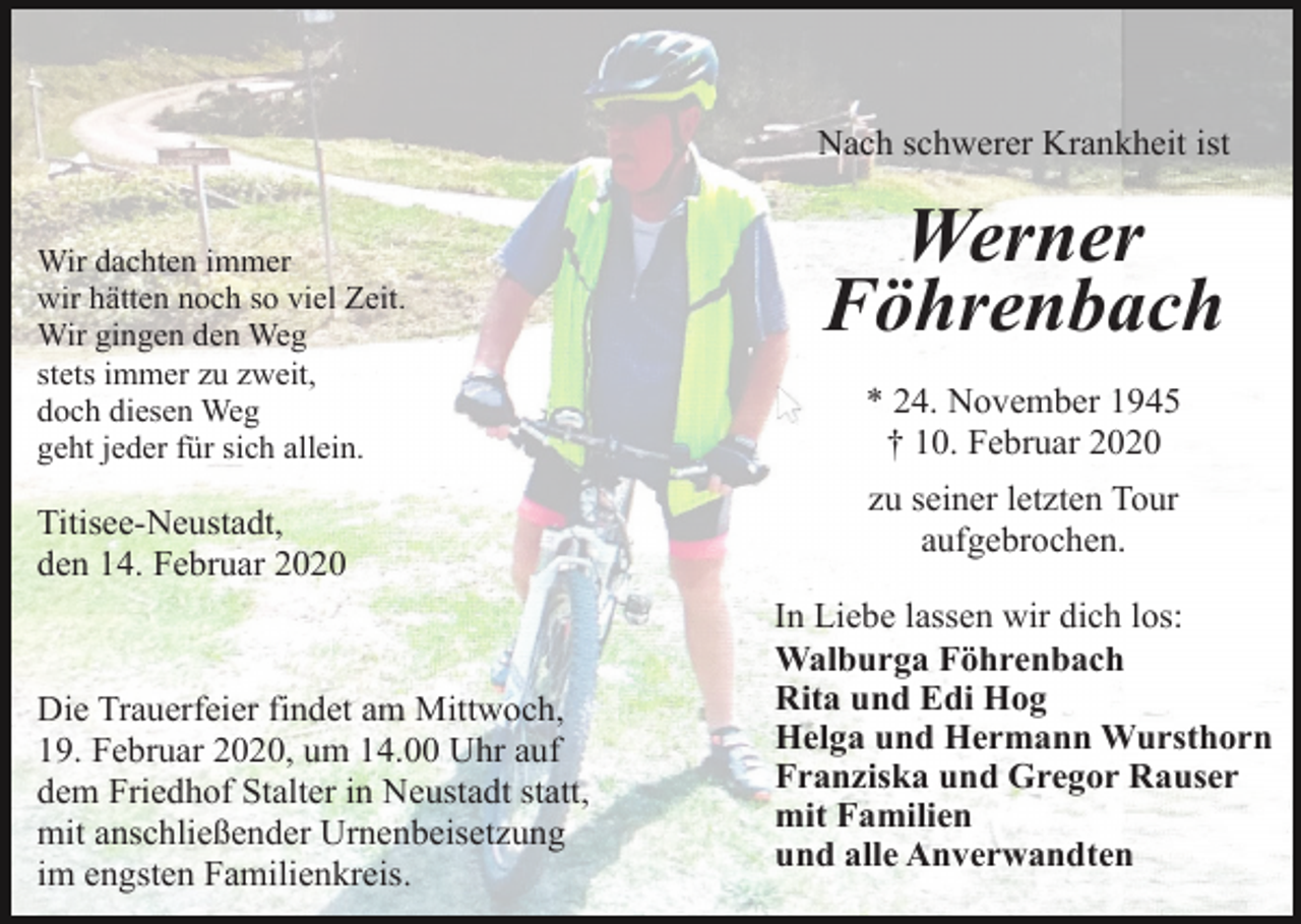 <p>Nach schwerer Krankheit ist<br />Wir dachten immer<br />wir hätten noch so viel Zeit.<br />Wir gingen den Weg<br />stets immer zu zweit,<br />doch diesen Weg<br />geht jeder für sich allein.</p><p>Titisee-Neustadt,<br />den 14. Februar 2020</p><p>Die Trauerfeier findet am Mittwoch,<br />19. Februar 2020, um 14.00 Uhr auf<br />dem Friedhof Stalter in Neustadt statt,<br />mit anschließender Urnenbeisetzung<br />im engsten Familienkreis.</p><p>Werner<br />Föhrenbach<br />* 24. November 1945<br />† 10. Februar 2020<br />zu seiner letzten Tour<br />aufgebrochen.<br />In Liebe lassen wir dich los:<br />Walburga Föhrenbach<br />Rita und Edi Hog<br />Helga und Hermann Wursthorn<br />Franziska und Gregor Rauser<br />mit Familien<br />und alle Anverwandten</p>