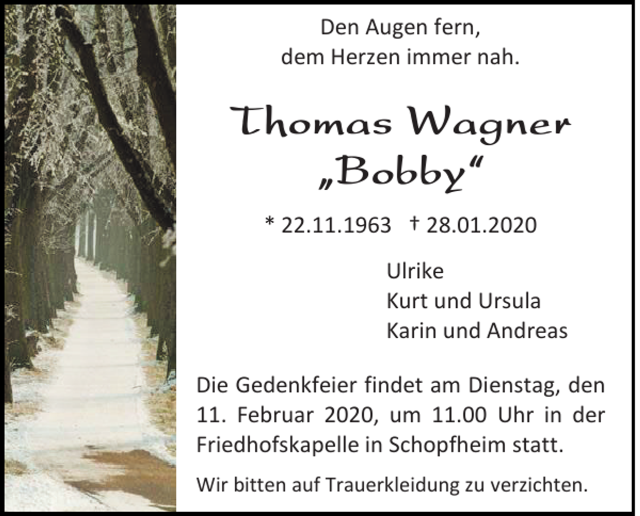 <p>Den Augen fern,<br />dem Herzen immer nah.</p><p>Thomas Wagner<br />„Bobby“<br />* 22.11.1963 † 28.01.2020<br />Ulrike<br />Kurt und Ursula<br />Karin und Andreas<br />Die Gedenkfeier findet am Dienstag, den<br />11. Februar 2020, um 11.00 Uhr in der<br />Friedhofskapelle in Schopfheim statt.<br />Wir bitten auf Trauerkleidung zu verzichten.</p>