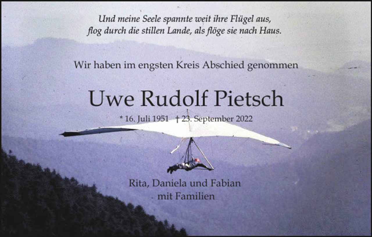 <p>Und meine Seele spannte weit ihre Flügel aus,<br />flog durch die stillen Lande, als flöge sie nach Haus.</p><p>Wir haben im engsten Kreis Abschied genommen</p><p>Uwe Rudolf Pietsch<br />* 16. Juli 1951 † 23. September 2022</p><p>In stiller Trauer<br />Rita, Daniela und Fabian<br />mit Familien</p>