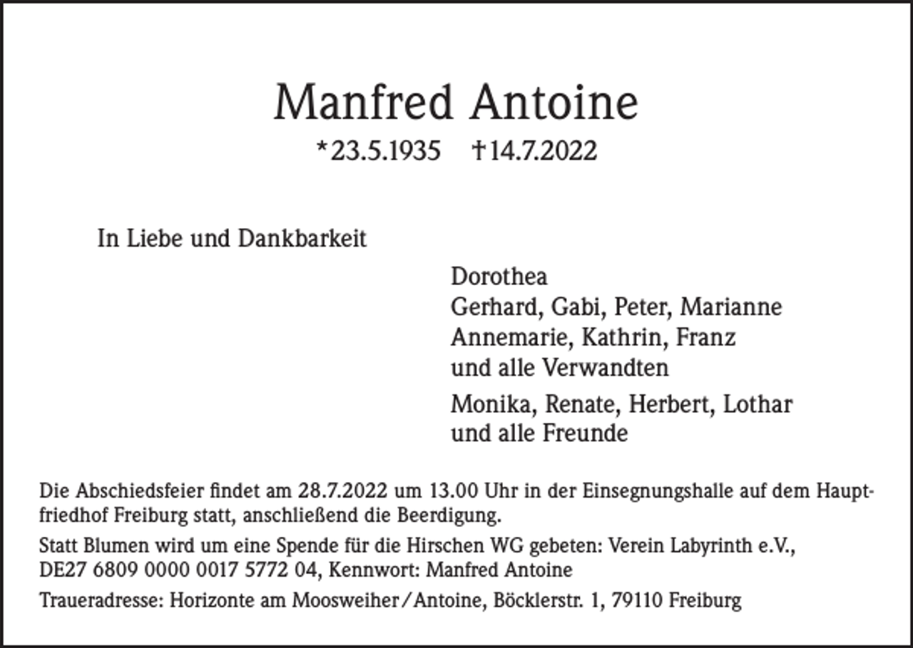 <p>Manfred Antoine<br />*23.5.1935</p><p>†14.7.2022</p><p>In Liebe und Dankbarkeit<br />Dorothea<br />Gerhard, Gabi, Peter, Marianne<br />Annemarie, Kathrin, Franz<br />und alle Verwandten<br />Monika, Renate, Herbert, Lothar<br />und alle Freunde<br />Die Abschiedsfeier findet am 28.7.2022 um 13.00 Uhr in der Einsegnungshalle auf dem Hauptfriedhof Freiburg statt, anschließend die Beerdigung.<br />Statt Blumen wird um eine Spende für die Hirschen WG gebeten: Verein Labyrinth e.V.,<br />DE27 6809 0017 5772 04, Kennwort: Manfred Antoine<br />Traueradresse: Horizonte am Moosweiher / Antoine, Böcklerstr. 1, 79110 Freiburg</p>
