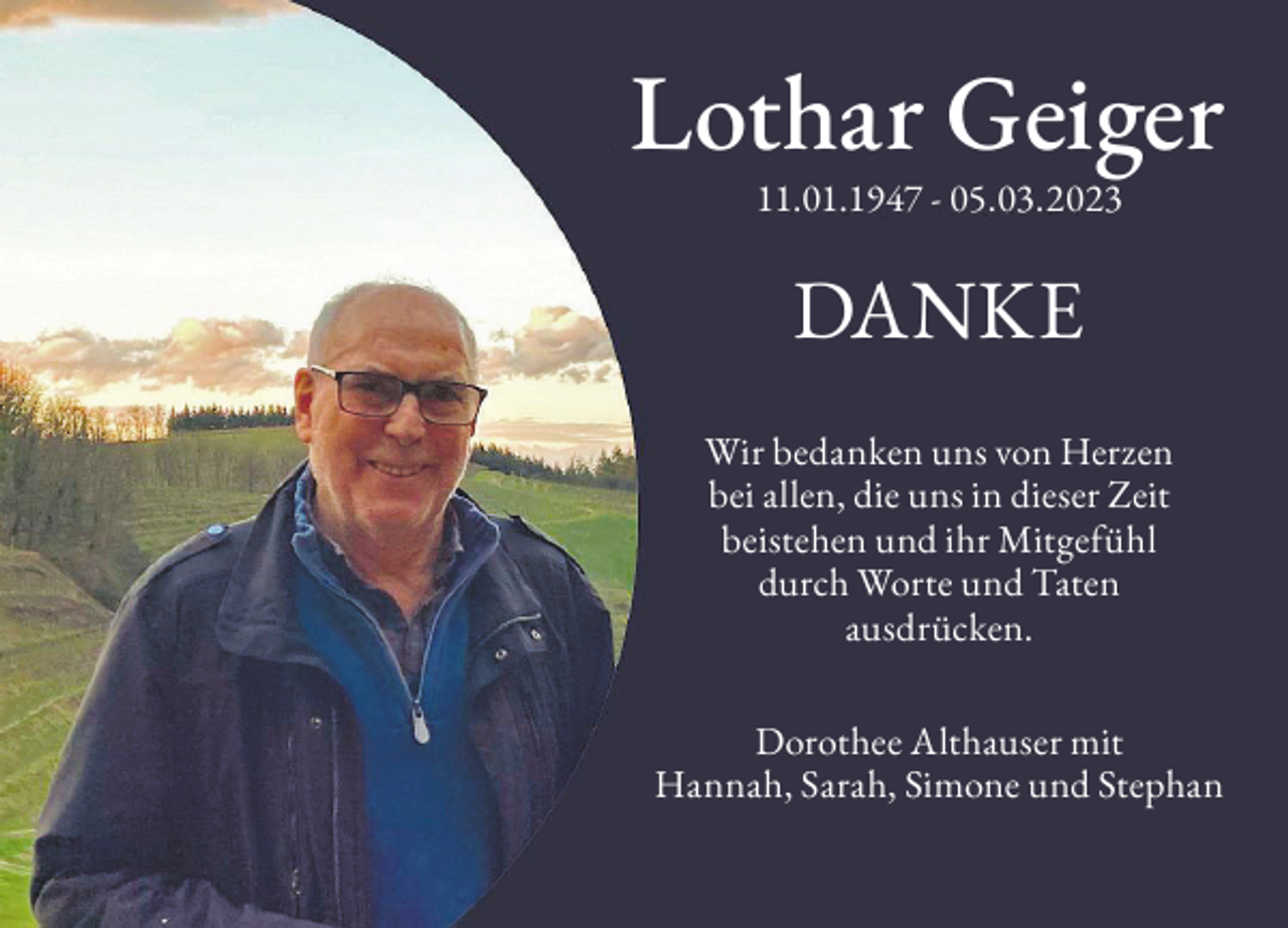 <p>Lothar Geiger<br />11.01.1947 - 05.03.2023</p><p>DANKE<br />Wir bedanken uns von Herzen<br />bei allen, die uns in dieser Zeit<br />beistehen und ihr Mitgefühl<br />durch Worte und Taten<br />ausdrücken.<br />Dorothee Althauser mit<br />Hannah, Sarah, Simone und Stephan</p>