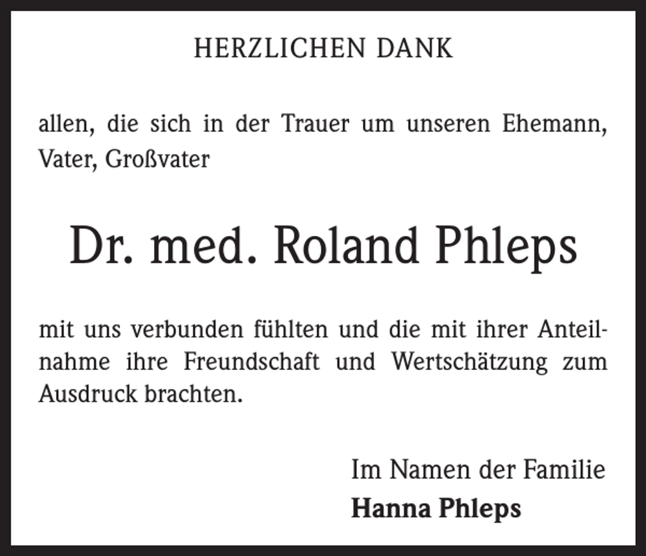 <p>HERZLICHEN DANK<br />allen, die sich in der Trauer um unseren Ehemann,<br />Vater, Großvater</p><p>Dr. med. Roland Phleps<br />mit uns verbunden fühlten und die mit ihrer Anteilnahme ihre Freundschaft und Wertschätzung zum<br />Ausdruck brachten.</p><p>Im Namen der Familie<br />Hanna Phleps</p>