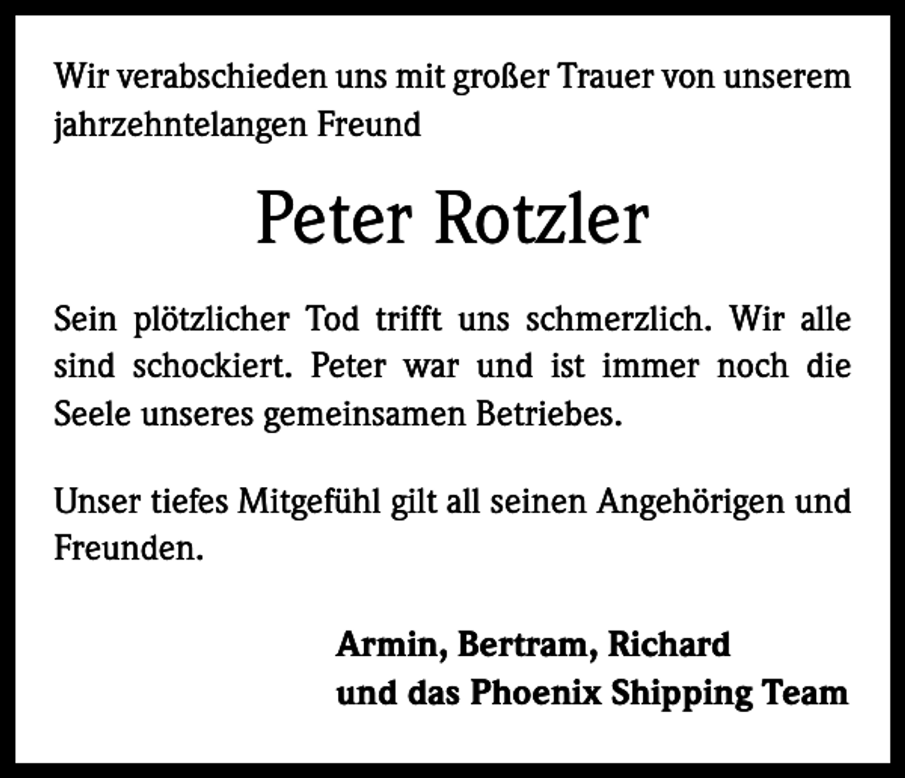 <p>Wir verabschieden uns mit großer Trauer von unserem<br />jahrzehntelangen Freund</p><p>Peter Rotzler<br />Sein plötzlicher Tod trifft uns schmerzlich. Wir alle<br />sind schockiert. Peter war und ist immer noch die<br />­Seele unseres gemeinsamen Betriebes.<br />Unser tiefes Mitgefühl gilt all seinen Angehörigen und<br />Freunden.<br />Armin, Bertram, Richard<br />und das Phoenix Shipping Team</p>