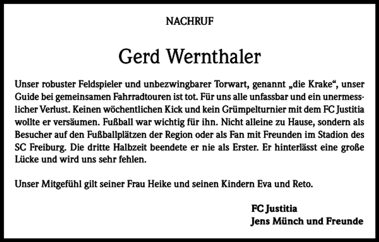<p>NACHRUF</p><p>Gerd Wernthaler<br />Unser robuster Feldspieler und unbezwingbarer Torwart, genannt „die Krake“, unser<br />Guide bei gemeinsamen Fahrradtouren ist tot. Für uns alle unfassbar und ein unermesslicher Verlust. Keinen wöchentlichen Kick und kein Grümpelturnier mit dem FC Justitia<br />wollte er versäumen. Fußball war wichtig für ihn. Nicht alleine zu Hause, sondern als<br />Besucher auf den Fußballplätzen der Region oder als Fan mit Freunden im Stadion des<br />SC Freiburg. Die dritte Halbzeit beendete er nie als Erster. Er hinterlässt eine große<br />Lücke und wird uns sehr fehlen.<br />Unser Mitgefühl gilt seiner Frau Heike und seinen Kindern Eva und Reto.<br />FC Justitia<br />Jens Münch und Freunde</p>