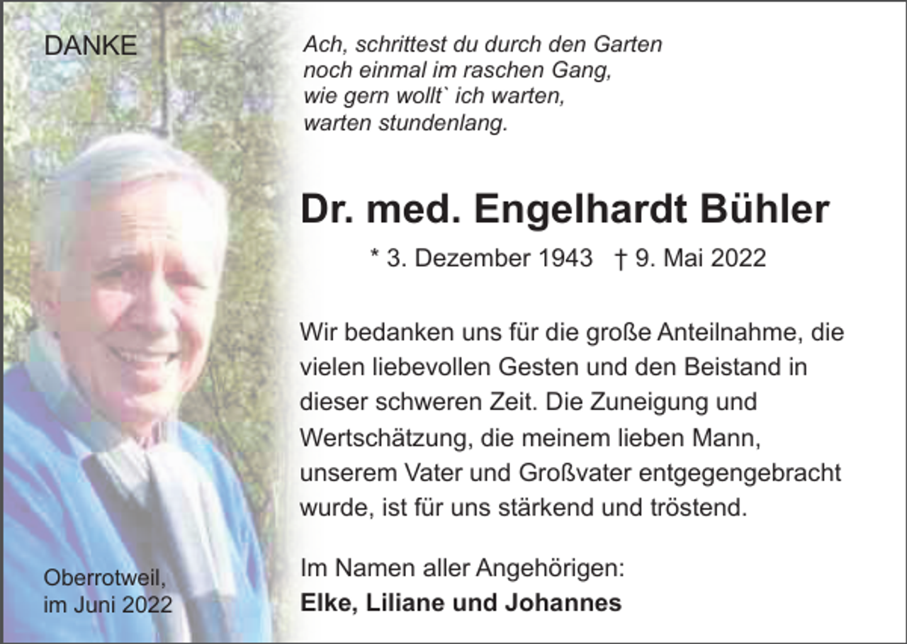 <p>DANKE</p><p>Ach, schrittest du durch den Garten<br />noch einmal im raschen Gang,<br />wie gern wollt` ich warten,<br />warten stundenlang.</p><p>Dr. med. Engelhardt Bühler<br />* 3. Dezember 1943 † 9. Mai 2022<br />Wir bedanken uns für die große Anteilnahme, die<br />vielen liebevollen Gesten und den Beistand in<br />dieser schweren Zeit. Die Zuneigung und<br />Wertschätzung, die meinem lieben Mann,<br />unserem Vater und Großvater entgegengebracht<br />wurde, ist für uns stärkend und tröstend.<br />Oberrotweil,<br />im Juni 2022</p><p>Im Namen aller Angehörigen:<br />Elke, Liliane und Johannes</p>