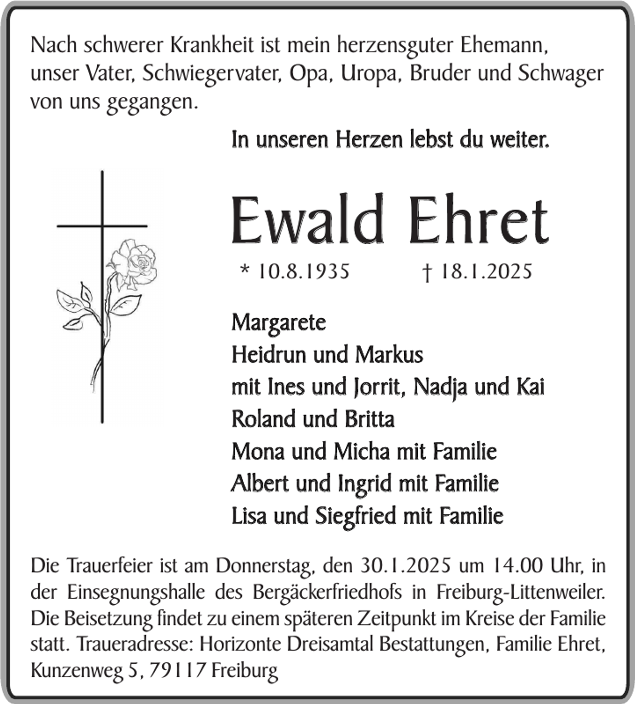 <p>Nach schwerer Krankheit ist mein herzensguter Ehemann,<br />unser Vater, Schwiegervater, Opa, Uropa, Bruder und Schwager<br />von uns gegangen.</p><p>In unseren Herzen lebst du weiter.</p><p>Ewald Ehret<br />* 10.8.1935</p><p>† 18.1.2025</p><p>Margarete<br />Heidrun und Markus<br />mit Ines und Jorrit, Nadja und Kai<br />Roland und Britta<br />Mona und Micha mit Familie<br />Albert und Ingrid mit Familie<br />Lisa und Siegfried mit Familie<br />Die Trauerfeier ist am Donnerstag, den 30.1.2025 um 14.00 Uhr, in<br />der Einsegnungshalle des Bergäckerfriedhofs in Freiburg-Littenweiler.<br />Die Beisetzung findet zu einem späteren Zeitpunkt im Kreise der Familie<br />statt. Traueradresse: Horizonte Dreisamtal Bestattungen, Familie Ehret,<br />Kunzenweg 5, 79117 Freiburg</p>