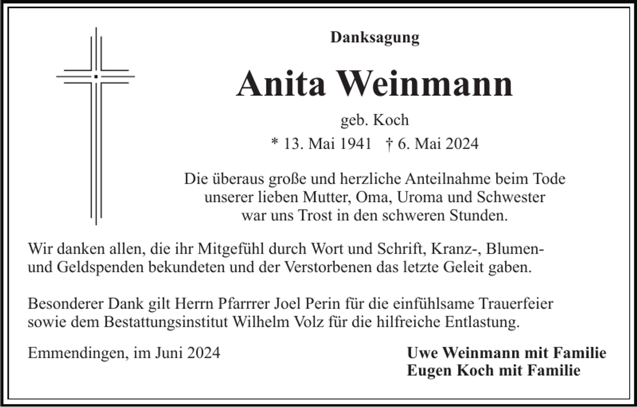 <p>Danksagung</p><p>Anita Weinmann<br />geb. Koch<br />* 13. Mai 1941 † 6. Mai 2024<br />Die überaus große und herzliche Anteilnahme beim Tode<br />unserer lieben Mutter, Oma, Uroma und Schwester<br />war uns Trost in den schweren Stunden.<br />Wir danken allen, die ihr Mitgefühl durch Wort und Schrift, Kranz-, Blumenund Geldspenden bekundeten und der Verstorbenen das letzte Geleit gaben.<br />Besonderer Dank gilt Herrn Pfarrrer Joel Perin für die einfühlsame Trauerfeier<br />sowie dem Bestattungsinstitut Wilhelm Volz für die hilfreiche Entlastung.<br />Emmendingen, im Juni 2024</p><p>Uwe Weinmann mit Familie<br />Eugen Koch mit Familie</p>