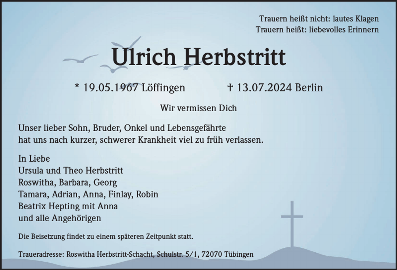 <p>Trauern heißt nicht: lautes Klagen<br />Trauern heißt: liebevolles Erinnern</p><p>Ulrich Herbstritt<br />* 19.05.1967 Löffingen</p><p>† 13.07.2024 Berlin</p><p>Wir vermissen Dich<br />Unser lieber Sohn, Bruder, Onkel und Lebensgefährte<br />hat uns nach kurzer, schwerer Krankheit viel zu früh verlassen.<br />In Liebe<br />Ursula und Theo Herbstritt<br />Roswitha, Barbara, Georg<br />Tamara, Adrian, Anna, Finlay, Robin<br />Beatrix Hepting mit Anna<br />und alle Angehörigen<br />Die Beisetzung findet zu einem späteren Zeitpunkt statt.<br />Traueradresse: Roswitha Herbstritt-Schacht, Schulstr. 5/1, 72070 Tübingen</p>