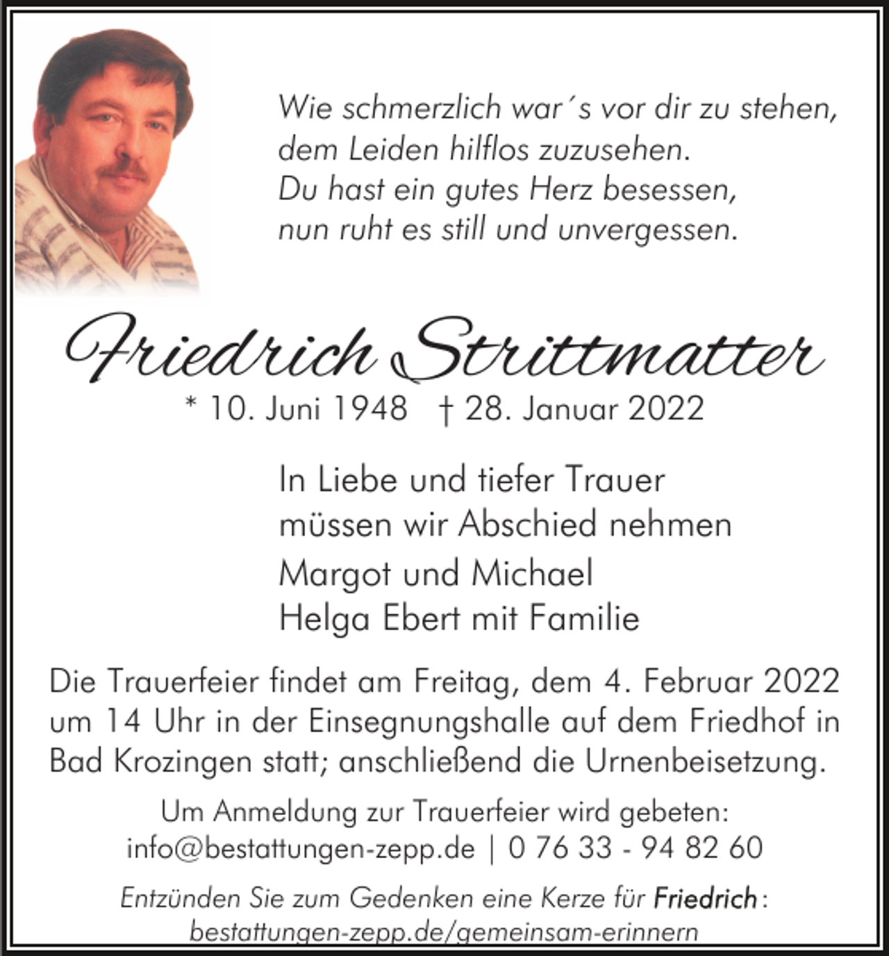 <p>Wie schmerzlich war´s vor dir zu stehen,<br />dem Leiden hilflos zuzusehen.<br />Du hast ein gutes Herz besessen,<br />nun ruht es still und unvergessen.</p><p>Friedrich Strittmatter<br />* 10. Juni 1948 † 28. Januar 2022</p><p>In Liebe und tiefer Trauer<br />müssen wir Abschied nehmen<br />Margot und Michael<br />Helga Ebert mit Familie<br />Die Trauerfeier findet am Freitag, dem 4. Februar 2022<br />um 14 Uhr in der Einsegnungshalle auf dem Friedhof in<br />Bad Krozingen statt; anschließend die Urnenbeisetzung.<br />Um Anmeldung zur Trauerfeier wird gebeten:<br />info@bestattungen-zepp.de | 0 76 33 - 94 82 60<br />Entzünden Sie zum Gedenken eine Kerze für<br />bestattungen-zepp.de/gemeinsam-erinnern</p><p>:</p>
