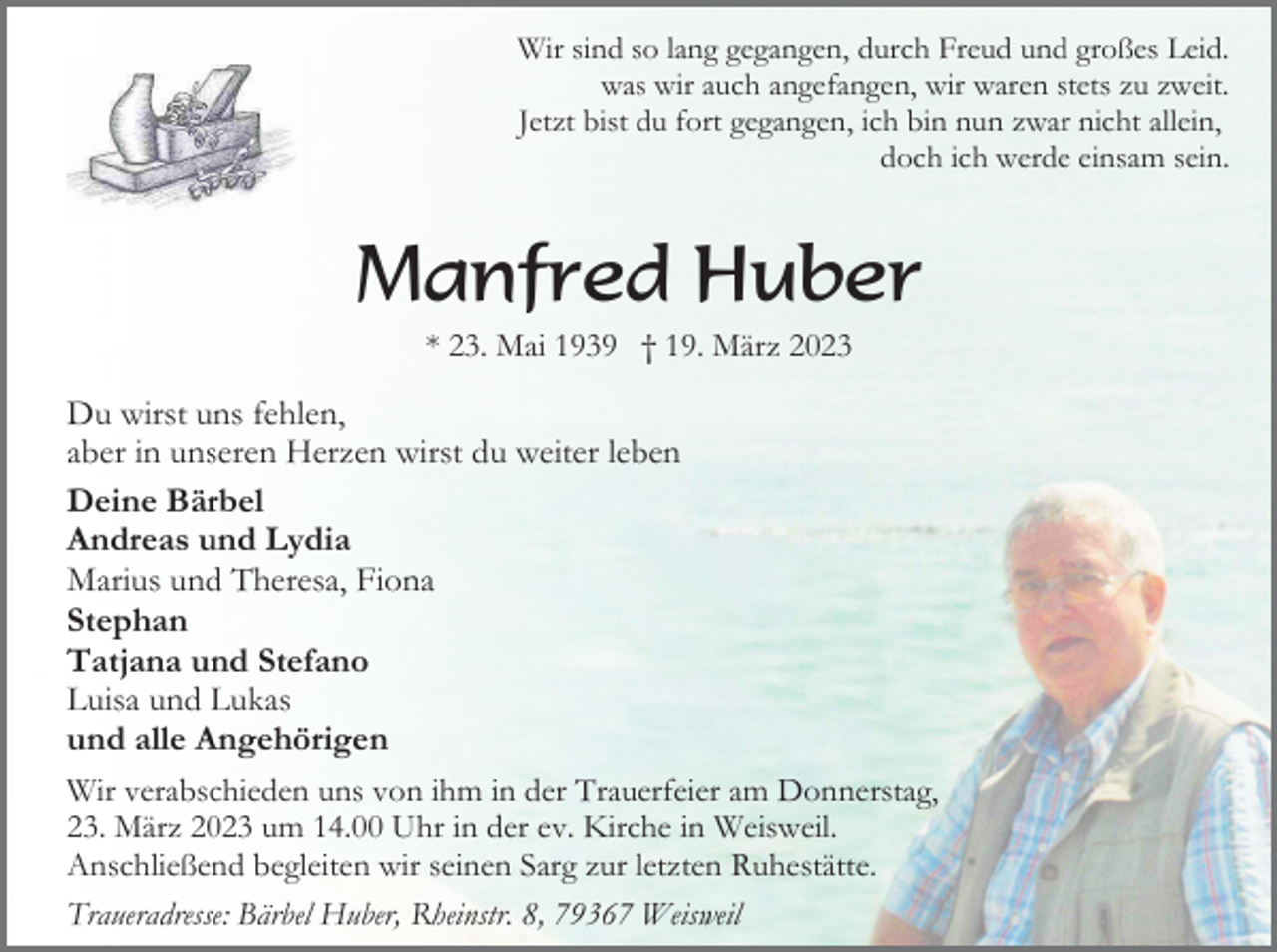 <p>Wir sind so lang gegangen, durch Freud und großes Leid.<br />was wir auch angefangen, wir waren stets zu zweit.<br />Jetzt bist du fort gegangen, ich bin nun zwar nicht allein,<br />doch ich werde einsam sein.</p><p>Manfred Huber<br />* 23. Mai 1939 † 19. März 2023</p><p>Du wirst uns fehlen,<br />aber in unseren Herzen wirst du weiter leben<br />Deine Bärbel<br />Andreas und Lydia<br />Marius und Theresa, Fiona<br />Stephan<br />Tatjana und Stefano<br />Luisa und Lukas<br />und alle Angehörigen<br />Wir verabschieden uns von ihm in der Trauerfeier am Donnerstag,<br />23. März 2023 um 14.00 Uhr in der ev. Kirche in Weisweil.<br />Anschließend begleiten wir seinen Sarg zur letzten Ruhestätte.<br />Traueradresse: Bärbel Huber, Rheinstr. 8, 79367 Weisweil</p>