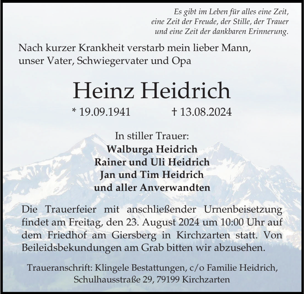 <p>Es gibt im Leben für alles eine Zeit,<br />eine Zeit der Freude, der Stille, der Trauer<br />und eine Zeit der dankbaren Erinnerung.</p><p>Nach kurzer Krankheit verstarb mein lieber Mann,<br />unser Vater, Schwiegervater und Opa</p><p>Heinz Heidrich<br />* 19.09.1941</p><p>† 13.08.2024</p><p>In stiller Trauer:<br />Walburga Heidrich<br />Rainer und Uli Heidrich<br />Jan und Tim Heidrich<br />und aller Anverwandten<br />Die Trauerfeier mit anschließender Urnenbeisetzung<br />findet am Freitag, den 23. August 2024 um 10:00 Uhr auf<br />dem Friedhof am Giersberg in Kirchzarten statt. Von<br />Beileidsbekundungen am Grab bitten wir abzusehen.<br />Traueranschrift: Klingele Bestattungen, c/o Familie Heidrich,<br />Schulhausstraße 29, 79199 Kirchzarten</p>