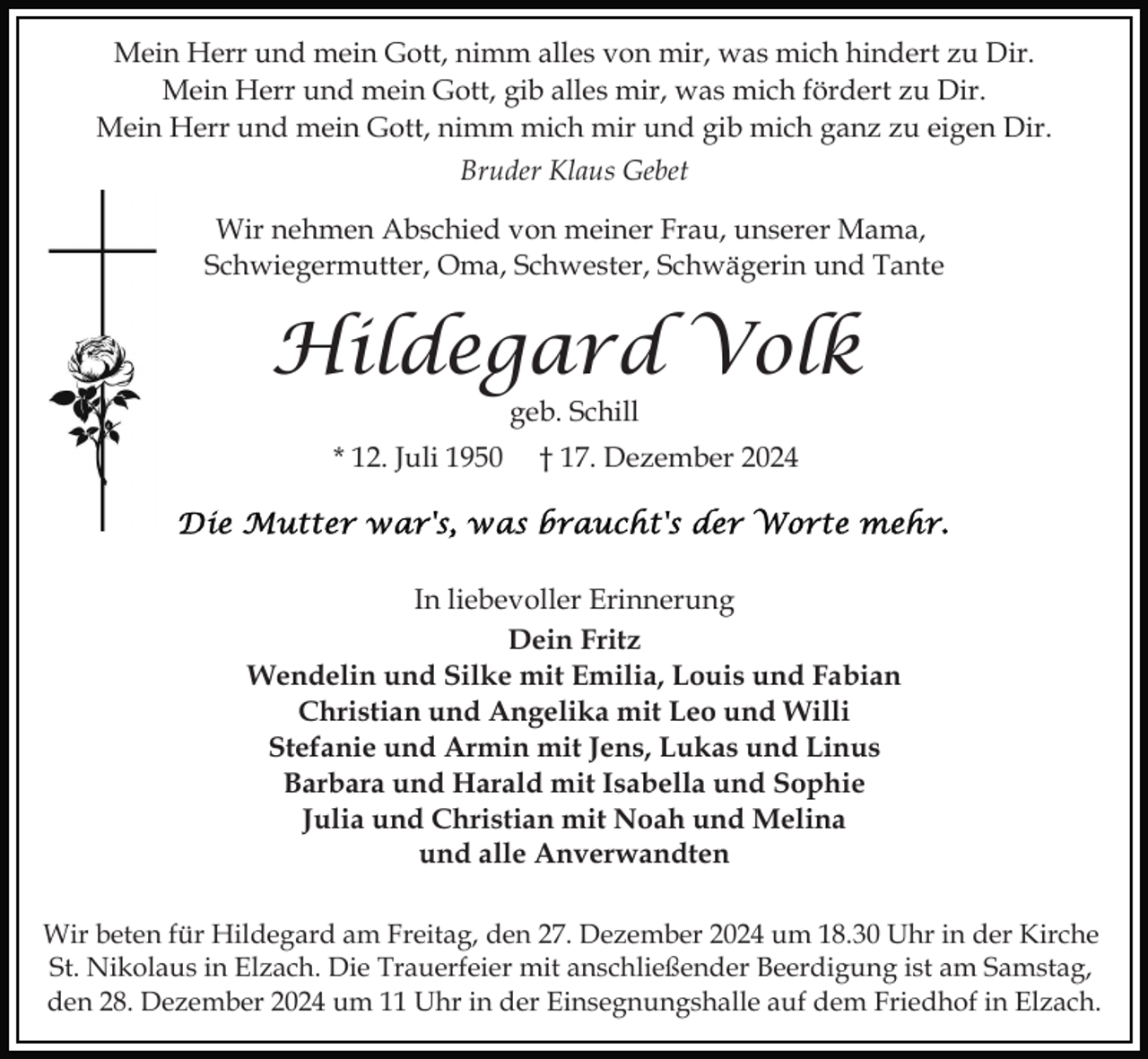 <p>Mein Herr und mein Gott, nimm alles von mir, was mich hindert zu Dir.<br />Mein Herr und mein Gott, gib alles mir, was mich fördert zu Dir.<br />Mein Herr und mein Gott, nimm mich mir und gib mich ganz zu eigen Dir.<br />Bruder Klaus Gebet<br />Wir nehmen Abschied von meiner Frau, unserer Mama,<br />Schwiegermutter, Oma, Schwester, Schwägerin und Tante</p><p>Hildegard Volk<br />geb. Schill</p><p>* 12. Juli 1950</p><p>† 17. Dezember 2024</p><p>In liebevoller Erinnerung<br />Dein Fritz<br />Wendelin und Silke mit Emilia, Louis und Fabian<br />Christian und Angelika mit Leo und Willi<br />Stefanie und Armin mit Jens, Lukas und Linus<br />Barbara und Harald mit Isabella und Sophie<br />Julia und Christian mit Noah und Melina<br />und alle Anverwandten<br />Wir beten für Hildegard am Freitag, den 27. Dezember 2024 um 18.30 Uhr in der Kirche<br />St. Nikolaus in Elzach. Die Trauerfeier mit anschließender Beerdigung ist am Samstag,<br />den 28. Dezember 2024 um 11 Uhr in der Einsegnungshalle auf dem Friedhof in Elzach.</p>