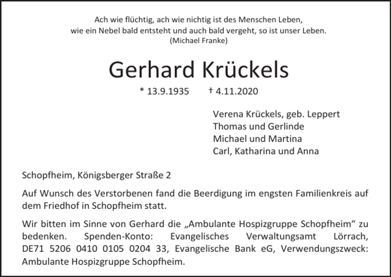 <p>Ach wie flüchtig, ach wie nichtig ist des Menschen Leben,<br />wie ein Nebel bald entsteht und auch bald vergeht, so ist unser Leben.<br />(Michael Franke)</p><p>Gerhard Krückels<br />* 13.9.1935</p><p>† 4.11.2020<br />Verena Krückels, geb. Leppert<br />Thomas und Gerlinde<br />Michael und Martina<br />Carl, Katharina und Anna</p><p>Schopfheim, Königsberger Straße 2<br />Auf Wunsch des Verstorbenen fand die Beerdigung im engsten Familienkreis auf<br />dem Friedhof in Schopfheim statt.<br />Wir bitten im Sinne von Gerhard die „Ambulante Hospizgruppe Schopfheim“ zu<br />bedenken.<br />Spenden-Konto:<br />Evangelisches<br />Verwaltungsamt<br />Lörrach,<br />DE71 5206 041105 0204 33, Evangelische Bank eG, Verwendungszweck:<br />Ambulante Hospizgruppe Schopfheim.</p>