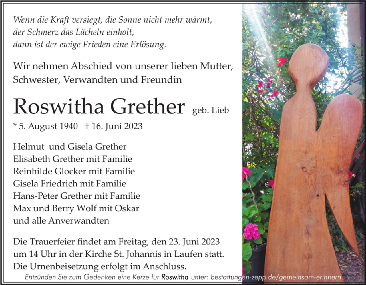 <p>Wenn die Kraft versiegt, die Sonne nicht mehr wärmt,<br />der Schmerz das Lächeln einholt,<br />dann ist der ewige Frieden eine Erlösung.</p><p>Wir nehmen Abschied von unserer lieben Mutter,<br />Schwester, Verwandten und Freundin</p><p>Roswitha Grether</p><p>geb. Lieb</p><p>* 5. August 1940 † 16. Juni 2023<br />Helmut und Gisela Grether<br />Elisabeth Grether mit Familie<br />Reinhilde Glocker mit Familie<br />Gisela Friedrich mit Familie<br />Hans­Peter Grether mit Familie<br />Max und Berry Wolf mit Oskar<br />und alle Anverwandten<br />Die Trauerfeier ﬁndet am Freitag, den 23. Juni 2023<br />um 14 Uhr in der Kirche St. Johannis in Laufen statt.<br />Die Urnenbeisetzung erfolgt im Anschluss.<br />Entzünden Sie zum Gedenken eine Kerze für</p><p>unter: bestattungen-zepp.de/gemeinsam-erinnern</p>