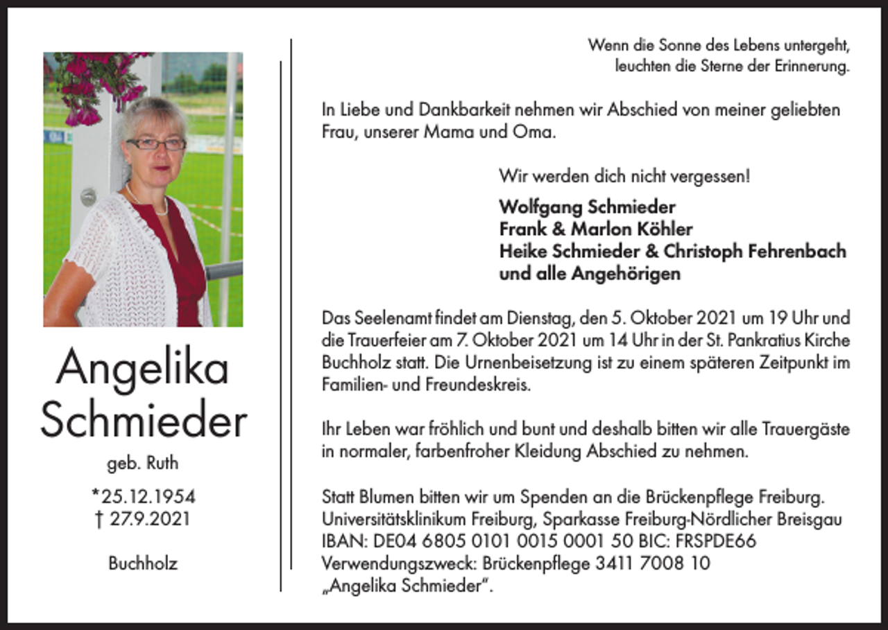 <p>Wenn die Sonne des Lebens untergeht,<br />leuchten die Sterne der Erinnerung.</p><p>In Liebe und Dankbarkeit nehmen wir Abschied von meiner geliebten<br />Frau, unserer Mama und Oma.<br />Wir werden dich nicht vergessen!<br />Wolfgang Schmieder<br />Frank &amp; Marlon Köhler<br />Heike Schmieder &amp; Christoph Fehrenbach<br />und alle Angehörigen</p><p>Angelika<br />Schmieder<br />geb. Ruth<br />*25.12.1954<br />† 27.9.2021<br />Buchholz</p><p>Das Seelenamt findet am Dienstag, den 5. Oktober 2021 um 19 Uhr und<br />die Trauerfeier am 7. Oktober 2021 um 14 Uhr in der St. Pankratius Kirche<br />Buchholz statt. Die Urnenbeisetzung ist zu einem späteren Zeitpunkt im<br />Familien- und Freundeskreis.<br />Ihr Leben war fröhlich und bunt und deshalb bitten wir alle Trauergäste<br />in normaler, farbenfroher Kleidung Abschied zu nehmen.<br />Statt Blumen bitten wir um Spenden an die Brückenpflege Freiburg.<br />Universitätsklinikum Freiburg, Sparkasse Freiburg-Nördlicher Breisgau<br />IBAN: DE04 6805 0101 0015 0001 50 BIC: FRSPDE66<br />Verwendungszweck: Brückenpflege 3411 7008 10<br />„Angelika Schmieder“.</p>