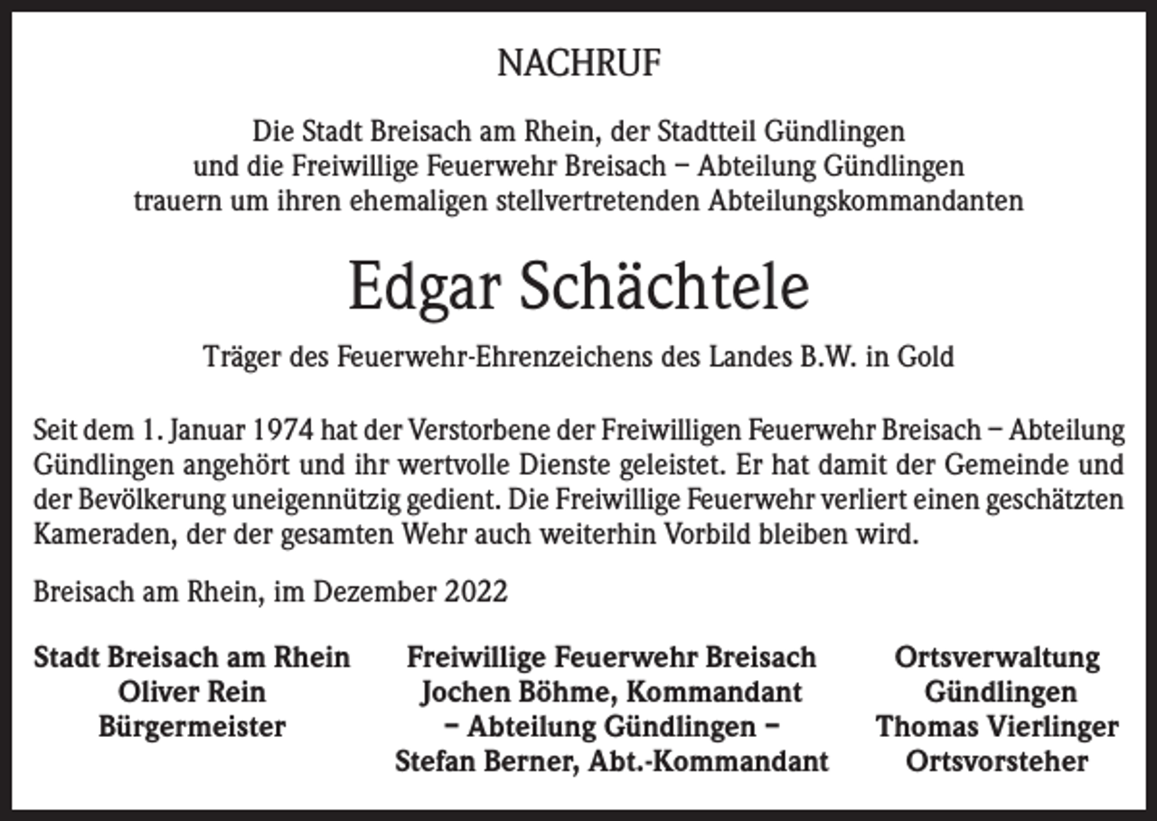 <p>NACHRUF<br />Die Stadt Breisach am Rhein, der Stadtteil Gündlingen<br />und die Freiwillige Feuerwehr Breisach – Abteilung Gündlingen<br />trauern um ihren ehemaligen stellvertretenden Abteilungskommandanten</p><p>Edgar Schächtele<br />Träger des Feuerwehr-Ehrenzeichens des Landes B.W. in Gold<br />Seit dem 1. Januar 1974 hat der Verstorbene der Freiwilligen Feuerwehr Breisach – Abteilung<br />Gündlingen angehört und ihr wertvolle Dienste geleistet. Er hat damit der Gemeinde und<br />der Bevölkerung uneigennützig gedient. Die Freiwillige Feuerwehr verliert einen geschätzten<br />Kameraden, der der gesamten Wehr auch weiterhin Vorbild bleiben wird.<br />Breisach am Rhein, im Dezember 2022<br />Stadt Breisach am Rhein</p><p>Oliver Rein</p><p>Bürgermeister</p><p>Freiwillige Feuerwehr Breisach<br />Jochen Böhme, Kommandant<br />– Abteilung Gündlingen –<br />Stefan Berner, Abt.-Kommandant</p><p>Ortsverwaltung<br />Gündlingen<br />Thomas Vierlinger<br />Ortsvorsteher</p>