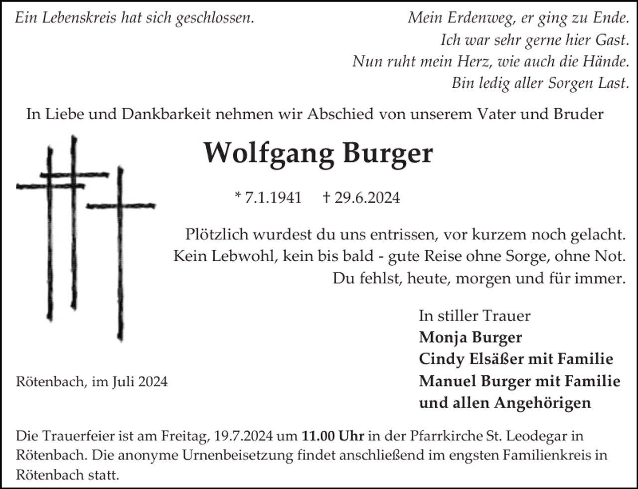 <p>Ein Lebenskreis hat sich geschlossen.</p><p>Mein Erdenweg, er ging zu Ende.<br />Ich war sehr gerne hier Gast.<br />Nun ruht mein Herz, wie auch die Hände.<br />Bin ledig aller Sorgen Last.</p><p>In Liebe und Dankbarkeit nehmen wir Abschied von unserem Vater und Bruder</p><p>Wolfgang Burger<br />* 7.1.1941</p><p>† 29.6.2024</p><p>Plötzlich wurdest du uns entrissen, vor kurzem noch gelacht.<br />Kein Lebwohl, kein bis bald - gute Reise ohne Sorge, ohne Not.<br />Du fehlst, heute, morgen und für immer.</p><p>Rötenbach, im Juli 2024</p><p>In stiller Trauer<br />Monja Burger<br />Cindy Elsäßer mit Familie<br />Manuel Burger mit Familie<br />und allen Angehörigen</p><p>Die Trauerfeier ist am Freitag, 19.7.2024 um 11.00 Uhr in der Pfarrkirche St. Leodegar in<br />Rötenbach. Die anonyme Urnenbeisetzung findet anschließend im engsten Familienkreis in<br />Rötenbach statt.</p>