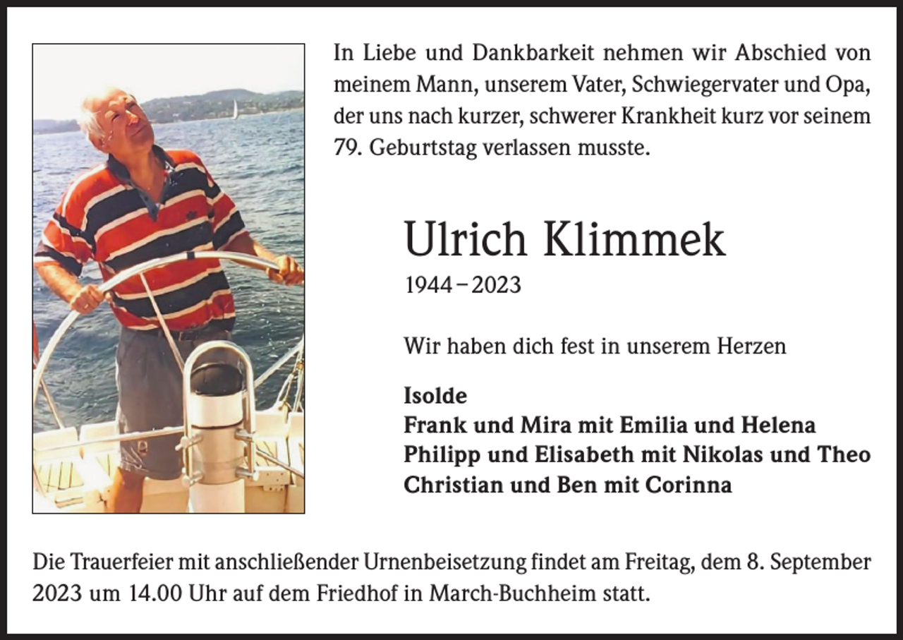 <p>In Liebe und Dankbarkeit nehmen wir Abschied von<br />meinem Mann, unserem Vater, Schwiegervater und Opa,<br />der uns nach kurzer, schwerer Krankheit kurz vor seinem<br />79. Geburtstag verlassen musste.</p><p>Ulrich Klimmek<br />1944 – 2023<br />Wir haben dich fest in unserem Herzen<br />Isolde<br />Frank und Mira mit Emilia und Helena<br />Philipp und Elisabeth mit Nikolas und Theo<br />Christian und Ben mit Corinna<br />Die Trauerfeier mit anschließender Urnenbeisetzung findet am Freitag, dem 8. September<br />2023 um 14.00 Uhr auf dem Friedhof in March-Buchheim statt.</p>
