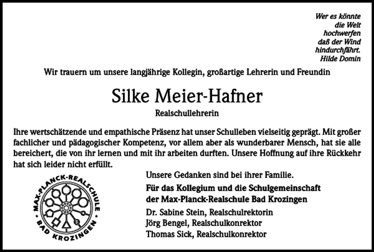 <p>Wer es könnte<br />die Welt<br />hochwerfen<br />daß der Wind<br />hindurchfährt.<br />Hilde Domin</p><p>Wir trauern um unsere langjährige Kollegin, großartige Lehrerin und Freundin</p><p>Silke Meier-Hafner<br />Realschullehrerin<br />Ihre wertschätzende und empathische Präsenz hat unser Schulleben vielseitig geprägt. Mit großer<br />fachlicher und pädagogischer Kompetenz, vor allem aber als wunderbarer Mensch, hat sie alle<br />bereichert, die von ihr lernen und mit ihr arbeiten durften. Unsere Hoffnung auf ihre Rückkehr<br />hat sich leider nicht erfüllt.<br />Unsere Gedanken sind bei ihrer Familie.<br />Für das Kollegium und die Schulgemeinschaft<br />der Max-Planck-Realschule Bad Krozingen<br />Dr. Sabine Stein, Realschulrektorin<br />Jörg Bengel, Realschulkonrektor<br />Thomas Sick, Realschulkonrektor</p>